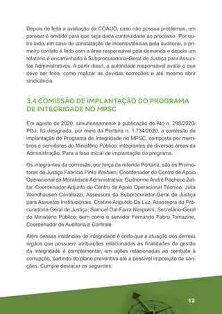 12
Depois de feita a avaliação da COAUD, caso não possua problemas, um
parecer é emitido para que seja dada continuidade ao processo. Por ou-
tro lado, em caso de constatação de inconsistências pela auditoria, o pri-
meiro contato é feito com a área responsável pela demanda e depois um
relatório é encaminhado à Subprocuradoria-Geral de Justiça para Assun-
tos Administrativos. A partir disso, a autoridade responsável avalia o que
deve ser feito, como realizar as devidas correções e até mesmo abrir
sindicância.
3.4 COMISSÃO DE IMPLANTAÇÃO DO PROGRAMA
DE INTEGRIDADE NO MPSC
Em agosto de 2020, simultaneamente à publicação do Ato n. 298/2020/
PGJ, foi designada, por meio da Portaria n. 1.734/2020, a comissão de
implantação do Programa de Integridade no MPSC, composta por mem-
bros e servidores do Ministério Público, integrantes de diversas áreas da
Administração, Para a fase inicial de implantação do programa.
Os integrantes da comissão, por força da referida Portaria, são os Promo-
tores de Justiça Fabrício Pinto Weiblen, Coordenador do Centro de Apoio
Operacional da Moralidade Administrativa; Guilherme André Pacheco Zat-
tar, Coordenador-Adjunto do Centro de Apoio Operacional Técnico; Júlia
Wendhausen Cavallazzi, Assessora do Subprocurador-Geral de Justiça
para Assuntos Institucionais, Cristine Angulski Da Luz, Assessora da Pro-
curadoria-Geral de Justiça; Samuel Dal-Farra Naspolini, Secretário-Geral
do Ministério Público; bem como o servidor Fernando Fabro Tomazine,
Coordenador de Auditoria e Controle.
Além dessas instâncias de integridade é certo que a atuação dos demais
órgãos que possuem atribuições relacionadas às finalidades da gestão
da integridade é complementar, em ações relacionadas ao combate à
corrupção, partindo do plano preventivo até a possível imposição de san-
ções. Cumpre destacar os seguintes:
 