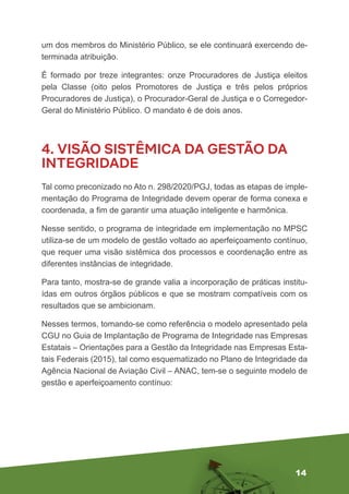 14
um dos membros do Ministério Público, se ele continuará exercendo de-
terminada atribuição.
É formado por treze integrantes: onze Procuradores de Justiça eleitos
pela Classe (oito pelos Promotores de Justiça e três pelos próprios
Procuradores de Justiça), o Procurador-Geral de Justiça e o Corregedor-
Geral do Ministério Público. O mandato é de dois anos.
4. VISÃO SISTÊMICA DA GESTÃO DA
INTEGRIDADE
Tal como preconizado no Ato n. 298/2020/PGJ, todas as etapas de imple-
mentação do Programa de Integridade devem operar de forma conexa e
coordenada, a fim de garantir uma atuação inteligente e harmônica.
Nesse sentido, o programa de integridade em implementação no MPSC
utiliza-se de um modelo de gestão voltado ao aperfeiçoamento contínuo,
que requer uma visão sistêmica dos processos e coordenação entre as
diferentes instâncias de integridade.
Para tanto, mostra-se de grande valia a incorporação de práticas institu-
ídas em outros órgãos públicos e que se mostram compatíveis com os
resultados que se ambicionam.
Nesses termos, tomando-se como referência o modelo apresentado pela
CGU no Guia de Implantação de Programa de Integridade nas Empresas
Estatais – Orientações para a Gestão da Integridade nas Empresas Esta-
tais Federais (2015), tal como esquematizado no Plano de Integridade da
Agência Nacional de Aviação Civil – ANAC, tem-se o seguinte modelo de
gestão e aperfeiçoamento contínuo:
 