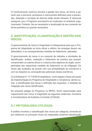 17
O monitoramento contínuo envolve a gestão dos riscos, de forma a ga-
rantir que a estrutura, processos e instrumentos definidos para a preven-
ção, detecção e correção de desvios estão sendo eficazes. É essencial
assegurar que o Programa acompanhe as mudanças no ambiente orga-
nizacional. Portanto, faz-se necessária a atualização de seu conteúdo de
forma periódica ou quando necessária.
5. IDENTIFICAÇÃO, CLASSIFICAÇÃO E GESTÃO DOS
RISCOS
O gerenciamento de riscos à integridade é indispensável para que o Pro-
grama de Integridade se torne eficaz e efetivo. As ameaças devem ser
detectadas, e as correspondentes medidas de tratamento, aplicadas.
O gerenciamento de riscos é um conjunto de métodos e atividades de
identificação, análise, avaliação e tratamento de eventos que possam
comprometer os valores éticos e o alcance dos objetivos do órgão, acom-
panhados das respectivas medidas de tratamento ou de mitigação. Os
riscos são avaliados de acordo com sua probabilidade de ocorrência e
com os impactos ou consequências potenciais dessa ocorrência.
A Lei Estadual nº 17.715/2019 estabelece, como etapas e fases principais
de implementação do Programa de Integridade e Compliance, dentre ou-
tras, a identificação dos riscos e definição dos requisitos, e medidas de
mitigação dos riscos identificados.
No presente estágio do Programa no MPSC, foram selecionadas para
mapeamento dos riscos à integridade as seguintes instâncias: Ouvidoria
e Coordenadoria de Auditoria e Controle (COAUD).
5.1 METODOLOGIA UTILIZADA
A análise envolveu a classificação dos riscos por categoria, tomando-se
por referência os principais riscos de integridade conforme classificação
 