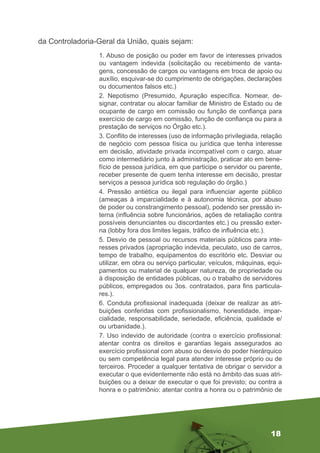18
da Controladoria-Geral da União, quais sejam:
1. Abuso de posição ou poder em favor de interesses privados
ou vantagem indevida (solicitação ou recebimento de vanta-
gens, concessão de cargos ou vantagens em troca de apoio ou
auxílio, esquivar-se do cumprimento de obrigações, declarações
ou documentos falsos etc.)
2. Nepotismo (Presumido, Apuração específica. Nomear, de-
signar, contratar ou alocar familiar de Ministro de Estado ou de
ocupante de cargo em comissão ou função de confiança para
exercício de cargo em comissão, função de confiança ou para a
prestação de serviços no Órgão etc.).
3. Conflito de interesses (uso de informação privilegiada, relação
de negócio com pessoa física ou jurídica que tenha interesse
em decisão, atividade privada incompatível com o cargo, atuar
como intermediário junto à administração, praticar ato em bene-
fício de pessoa jurídica, em que participe o servidor ou parente,
receber presente de quem tenha interesse em decisão, prestar
serviços a pessoa jurídica sob regulação do órgão.)
4. Pressão antiética ou ilegal para influenciar agente público
(ameaças à imparcialidade e à autonomia técnica, por abuso
de poder ou constrangimento pessoal), podendo ser pressão in-
terna (influência sobre funcionários, ações de retaliação contra
possíveis denunciantes ou discordantes etc.) ou pressão exter-
na (lobby fora dos limites legais, tráfico de influência etc.).
5. Desvio de pessoal ou recursos materiais públicos para inte-
resses privados (apropriação indevida, peculato, uso de carros,
tempo de trabalho, equipamentos do escritório etc. Desviar ou
utilizar, em obra ou serviço particular, veículos, máquinas, equi-
pamentos ou material de qualquer natureza, de propriedade ou
à disposição de entidades públicas, ou o trabalho de servidores
públicos, empregados ou 3os. contratados, para fins particula-
res.).
6. Conduta profissional inadequada (deixar de realizar as atri-
buições conferidas com profissionalismo, honestidade, impar-
cialidade, responsabilidade, seriedade, eficiência, qualidade e/
ou urbanidade.).
7. Uso indevido de autoridade (contra o exercício profissional:
atentar contra os direitos e garantias legais assegurados ao
exercício profissional com abuso ou desvio do poder hierárquico
ou sem competência legal para atender interesse próprio ou de
terceiros. Proceder a qualquer tentativa de obrigar o servidor a
executar o que evidentemente não está no âmbito das suas atri-
buições ou a deixar de executar o que foi previsto; ou contra a
honra e o patrimônio: atentar contra a honra ou o patrimônio de
 