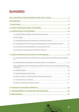 2
SUMÁRIO
DECLARAÇÃO DO PROCURADOR-GERAL DE JUSTIÇA....................................... 3
INTRODUÇÃO........................................................................................................... 4
1. OBJETIVOS........................................................................................................... 6
2. CARACTERIZAÇÃO GERAL DO ÓRGÃO.............................................................. 6
3. INSTÂNCIAS DE INTEGRIDADE.........................................................................10
3.1 CORREGEDORIA-GERAL DO MINISTÉRIO PÚBLICO....................................................... 10
3.2 OUVIDORIA............................................................................................................................ 11
3.3 COORDENADORIA DE AUDITORIA E CONTROLE (COAUD)............................................ 11
3.4 COMISSÃO DE IMPLANTAÇÃO DO PROGRAMA DE INTEGRIDADE NO MPSC............. 12
3.5 COLÉGIO DE PROCURADORES DE JUSTIÇA DO MPSC.................................................. 13
3.6 CONSELHO SUPERIOR DO MINISTÉRIO PÚBLICO.......................................................... 13
4. VISÃO SISTÊMICA DA GESTÃO DA INTEGRIDADE..........................................14
4.1 DESENVOLVIMENTO DO AMBIENTE DE GESTÃO DO PROGRAMA DE INTEGRIDADE....
15
4.2 MAPEAMENTO CONTÍNUO DOS RISCOS PARA A INTEGRIDADE.................................. 16
4.3 ELABORAÇÃO E IMPLANTAÇÃO DE AÇÕES DE TRATAMENTO PARA OS RISCOS IDEN-
TIFICADOS................................................................................................................................... 16
4.4 COMUNICAÇÃO.................................................................................................................... 16
4.5 MONITORAMENTO E REVISÃO........................................................................................... 16
5. IDENTIFICAÇÃO, CLASSIFICAÇÃO E GESTÃO DOS RISCOS............................................. 17
5.1 METODOLOGIA UTILIZADA................................................................................................. 17
5.2 MAPA DE RISCOS E PLANO DE AÇÃO................................................................................ 21
6. MEDIDAS DE REVISÃO PERIÓDICA ..................................................................24
7. TRANSPARÊNCIA E CANAIS DE COMUNICAÇÃO............................................25
8. BIBLIOGRAFIA....................................................................................................27
 