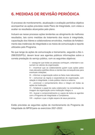 24
6. MEDIDAS DE REVISÃO PERIÓDICA
O processo de monitoramento, atualização e avaliação periódica objetiva
acompanhar as ações previstas neste Plano de Integridade, com vistas a
avaliar os resultados alcançados pelo plano.
Incluem-se nesse processo ações tendentes ao atingimento de melhores
resultados, tais como medidas de tratamento dos riscos à integridade,
capacitação dos líderes e colaboradores envolvidos, medidas de fortaleci-
mento das instâncias de integridade e os meios de comunicação e reporte
utilizados pelo Programa.
No que tange às ações de comunicação e treinamento, segundo o Ato n.
298/2020/PGJ, devem levar aos agentes públicos informações sobre a
correta prestação do serviço público, com os seguintes objetivos:
I – assegurar que todas as pessoas conheçam, entendam e as-
sumam os valores da organização;
II – incentivar que os colaboradores guiem suas ações pelos
mais elevados padrões éticos e cientes das consequências para
eventuais violações;
III – informar a organização sobre os fatos mais relevantes;
IV – comunicar as regras e expectativas de organização, com
relação à integridade, a todo público interno e externo;
V – promover o comportamento ético e íntegro em todas as
ações da Instituição;
VI – fortalecer o papel de cada colaborador na consolidação da
imagem da organização como instituição íntegra; e
VII – buscar o comprometimento e o apoio de todos os agentes
com o Programa de Integridade e Compliance.
VIII – explicar o que o órgão espera de seus parceiros.
Estão previstas as seguintes ações de monitoramento do Programa de
Integridade do MPSCpara os exercícios 2021-2022:
 