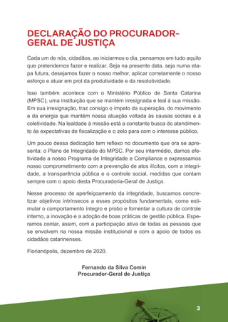 3
DECLARAÇÃO DO PROCURADOR-
GERAL DE JUSTIÇA
Cada um de nós, cidadãos, ao iniciarmos o dia, pensamos em tudo aquilo
que pretendemos fazer e realizar. Seja na presente data, seja numa eta-
pa futura, desejamos fazer o nosso melhor, aplicar corretamente o nosso
esforço e atuar em prol da produtividade e da resolutividade.
Isso também acontece com o Ministério Público de Santa Catarina
(MPSC), uma instituição que se mantém irresignada e leal à sua missão.
Em sua irresignação, traz consigo o ímpeto da superação, do movimento
e da energia que mantém nossa atuação voltada às causas sociais e à
coletividade. Na lealdade à missão está a constante busca do atendimen-
to às expectativas de fiscalização e o zelo para com o interesse público.
Um pouco dessa dedicação tem reflexo no documento que ora se apre-
senta: o Plano de Integridade do MPSC. Por seu intermédio, damos efe-
tividade a nosso Programa de Integridade e Compliance e expressamos
nosso comprometimento com a prevenção de atos ilícitos, com a integri-
dade, a transparência pública e o controle social, medidas que contam
sempre com o apoio desta Procuradoria-Geral de Justiça.
Nesse processo de aperfeiçoamento da integridade, buscamos concre-
tizar objetivos intrínsecos a esses propósitos fundamentais, como esti-
mular o comportamento íntegro e probo e fomentar a cultura de controle
interno, a inovação e a adoção de boas práticas de gestão pública. Espe-
ramos contar, assim, com a participação ativa de todas as pessoas que
se envolvem na nossa missão institucional e com o apoio de todos os
cidadãos catarinenses.
Florianópolis, dezembro de 2020.
Fernando da Silva Comin
Procurador-Geral de Justiça
 