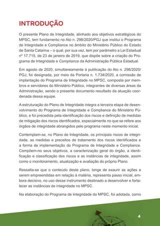 4
INTRODUÇÃO
O presente Plano de Integridade, alinhado aos objetivos estratégicos do
MPSC, tem fundamento no Ato n. 298/2020/PGJ que institui o Programa
de Integridade e Compliance no âmbito do Ministério Público do Estado
de Santa Catarina – o qual, por sua vez, tem por parâmetro a Lei Estadual
nº 17.715, de 23 de janeiro de 2019, que dispõe sobre a criação do Pro-
grama de Integridade e Compliance da Administração Pública Estadual.
Em agosto de 2020, simultaneamente à publicação do Ato n. 298/2020/
PGJ, foi designada, por meio da Portaria n. 1.734/2020, a comissão de
implantação do Programa de Integridade no MPSC, composta por mem-
bros e servidores do Ministério Público, integrantes de diversas áreas da
Administração, sendo o presente documento resultado da atuação coor-
denada dessa equipe.
A estruturação do Plano de Integridade integra a terceira etapa de desen-
volvimento do Programa de Integridade e Compliance do Ministério Pú-
blico, e foi precedida pela identificação dos riscos e definição de medidas
de mitigação dos riscos identificados, especialmente no que se refere aos
órgãos de integridade abrangidos pelo programa neste momento inicial.
Contemplam-se, no Plano de Integridade, os principais riscos de integri-
dade, as medidas e preceitos de tratamento dos riscos identificados e
a forma de implementação do Programa de Integridade e Compliance.
Compõem-no seus objetivos, a caracterização geral do órgão, a identi-
ficação e classificação dos riscos e as instâncias de integridade, assim
como o monitoramento, atualização e avaliação do próprio Plano.
Ressalta-se que o conteúdo deste plano, longe de exaurir as ações a
serem empreendidas em relação à matéria, representa passo inicial, em-
bora decisivo, no uso desse instrumento destinado a desenvolver e forta-
lecer as instâncias de integridade no MPSC.
Na elaboração do Programa de Integridade do MPSC, foi adotada, como
 