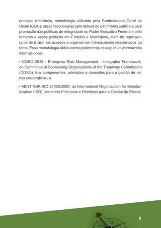 5
principal referência, metodologia utilizada pela Controladoria Geral da
União (CGU), órgão responsável pela defesa do patrimônio público e pela
promoção das políticas de integridade no Poder Executivo Federal e pelo
fomento a essas políticas em Estados e Municípios, além de represen-
tante do Brasil nos acordos e organismos internacionais relacionados ao
tema. Essa metodologia utiliza como parâmetros os seguintes frameworks
internacionais:
• COSO-ERM – Enterprise Risk Management – Integrated Framework:
do Committee of Sponsoring Organizations of the Treadway Commission
(COSO), traz componentes, princípios e conceitos para a gestão de ris-
cos corporativos; e
• ABNT NBR ISO 31000:2009: da International Organization for Standar-
dization (ISO), contendo Princípios e Diretrizes para a Gestão de Riscos.
 
