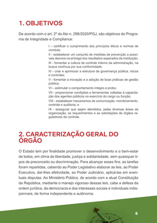 6
1. OBJETIVOS
De acordo com o art. 2º do Ato n. 298/2020/PGJ, são objetivos do Progra-
ma de Integridade e Compliance:
I – certificar o cumprimento dos princípios éticos e normas de
conduta;
II - estabelecer um conjunto de medidas de prevenção a possí-
veis desvios na entrega dos resultados esperados da Instituição;
III - fomentar a cultura de controle interno da administração, na
busca contínua por sua conformidade;
IV - criar e aprimorar a estrutura de governança pública, riscos
e controles;
V - fomentar a inovação e a adoção de boas práticas de gestão
pública;
VI – estimular o comportamento íntegro e probo;
VII - proporcionar condições e ferramentas voltadas à capacita-
ção dos agentes públicos no exercício do cargo ou função;
VIII - estabelecer mecanismos de comunicação, monitoramento,
controle e auditoria; e
IX - assegurar que sejam atendidos, pelas diversas áreas da
organização, os requerimentos e as solicitações de órgãos re-
guladores de controle.
2. CARACTERIZAÇÃO GERAL DO
ÓRGÃO
O Estado tem por finalidade promover o desenvolvimento e o bem-estar
de todos, em clima de liberdade, justiça e solidariedade, sem quaisquer ti-
pos de preconceito ou discriminação. Para alcançar esses fins, as tarefas
foram repartidas, cabendo ao Poder Legislativo elaborar as leis, ao Poder
Executivo, dar-lhes efetividade, ao Poder Judiciário, aplicá-las em even-
tuais disputas. Ao Ministério Público, de acordo com a atual Constituição
da República, mediante o manejo vigoroso dessas leis, cabe a defesa da
ordem jurídica, da democracia e dos interesses sociais e individuais indis-
poníveis, de forma independente e autônoma.
 