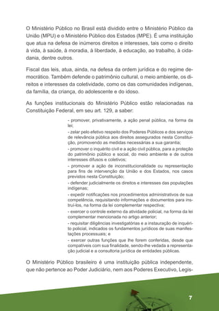 7
O Ministério Público no Brasil está dividido entre o Ministério Público da
União (MPU) e o Ministério Público dos Estados (MPE). É uma instituição
que atua na defesa de inúmeros direitos e interesses, tais como o direito
à vida, à saúde, à moradia, à liberdade, à educação, ao trabalho, à cida-
dania, dentre outros.
Fiscal das leis, atua, ainda, na defesa da ordem jurídica e do regime de-
mocrático. Também defende o patrimônio cultural, o meio ambiente, os di-
reitos e interesses da coletividade, como os das comunidades indígenas,
da família, da criança, do adolescente e do idoso.
As funções institucionais do Ministério Público estão relacionadas na
Constituição Federal, em seu art. 129, a saber:
- promover, privativamente, a ação penal pública, na forma da
lei;
- zelar pelo efetivo respeito dos Poderes Públicos e dos serviços
de relevância pública aos direitos assegurados nesta Constitui-
ção, promovendo as medidas necessárias a sua garantia;
- promover o inquérito civil e a ação civil pública, para a proteção
do patrimônio público e social, do meio ambiente e de outros
interesses difusos e coletivos;
- promover a ação de inconstitucionalidade ou representação
para fins de intervenção da União e dos Estados, nos casos
previstos nesta Constituição;
- defender judicialmente os direitos e interesses das populações
indígenas;
- expedir notificações nos procedimentos administrativos de sua
competência, requisitando informações e documentos para ins-
truí-los, na forma da lei complementar respectiva;
- exercer o controle externo da atividade policial, na forma da lei
complementar mencionada no artigo anterior;
- requisitar diligências investigatórias e a instauração de inquéri-
to policial, indicados os fundamentos jurídicos de suas manifes-
tações processuais; e
- exercer outras funções que lhe forem conferidas, desde que
compatíveis com sua finalidade, sendo-lhe vedada a representa-
ção judicial e a consultoria jurídica de entidades públicas.
O Ministério Público brasileiro é uma instituição pública independente,
que não pertence ao Poder Judiciário, nem aos Poderes Executivo, Legis-
 