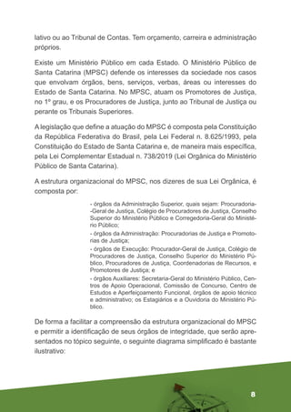 8
lativo ou ao Tribunal de Contas. Tem orçamento, carreira e administração
próprios.
Existe um Ministério Público em cada Estado. O Ministério Público de
Santa Catarina (MPSC) defende os interesses da sociedade nos casos
que envolvam órgãos, bens, serviços, verbas, áreas ou interesses do
Estado de Santa Catarina. No MPSC, atuam os Promotores de Justiça,
no 1º grau, e os Procuradores de Justiça, junto ao Tribunal de Justiça ou
perante os Tribunais Superiores.
A legislação que define a atuação do MPSC é composta pela Constituição
da República Federativa do Brasil, pela Lei Federal n. 8.625/1993, pela
Constituição do Estado de Santa Catarina e, de maneira mais específica,
pela Lei Complementar Estadual n. 738/2019 (Lei Orgânica do Ministério
Público de Santa Catarina).
A estrutura organizacional do MPSC, nos dizeres de sua Lei Orgânica, é
composta por:
- órgãos da Administração Superior, quais sejam: Procuradoria-
-Geral de Justiça, Colégio de Procuradores de Justiça, Conselho
Superior do Ministério Público e Corregedoria-Geral do Ministé-
rio Público;
- órgãos da Administração: Procuradorias de Justiça e Promoto-
rias de Justiça;
- órgãos de Execução: Procurador-Geral de Justiça, Colégio de
Procuradores de Justiça, Conselho Superior do Ministério Pú-
blico, Procuradores de Justiça, Coordenadorias de Recursos, e
Promotores de Justiça; e
- órgãos Auxiliares: Secretaria-Geral do Ministério Público, Cen-
tros de Apoio Operacional, Comissão de Concurso, Centro de
Estudos e Aperfeiçoamento Funcional, órgãos de apoio técnico
e administrativo; os Estagiários e a Ouvidoria do Ministério Pú-
blico.
De forma a facilitar a compreensão da estrutura organizacional do MPSC
e permitir a identificação de seus órgãos de integridade, que serão apre-
sentados no tópico seguinte, o seguinte diagrama simplificado é bastante
ilustrativo:
 