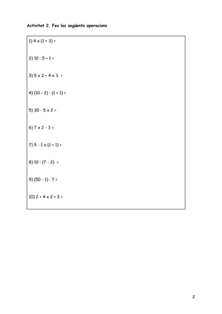  
Activitat 2. Fes les següents operacions 
 
 
 
   
2
1) 4 x (1 + 3) =  
 
   
2) 10 : 5 + 1 =  
 
 
3) 5 x 2 + 4 x 3 = 
 
 
4) (10 - 2) : (1 + 1) = 
 
 
5) 30 - 5 x 2 = 
 
 
6) 7 x 2 - 3 = 
 
   
7) 5 - 1 x (1 + 1) = 
 
   
8) 10 : (7 - 2) = 
 
   
9) (50 - 1) : 7 =  
 
   
10) 2 + 4 x 2 + 2 = 
 
   
 