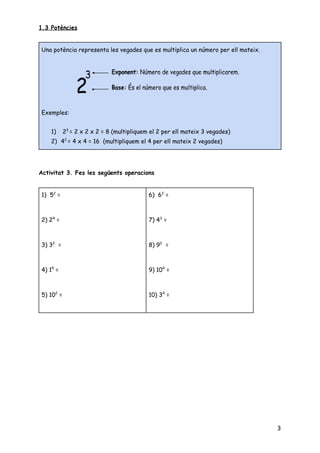 1.3 Potències 
 
 
 
Activitat 3. Fes les següents operacions 
 
3
Una potència representa les vegades que es multiplica un número per ell mateix. 
 
 
 
Exemples: 
 
1) 2​3 ​
= 2 x 2 x 2 = 8 (multipliquem el 2 per ell mateix 3 vegades) 
2) 4​2 ​
= 4 x 4 = 16 (multipliquem el 4 per ell mateix 2 vegades) 
1) 5​2​
=  
 
6) 6​2​
=      
2) 2​4​
=  
 
7) 4​3​
=      
3) 3​2​
= 
 
8) 9​2​
=     
4) 1​5​
= 
 
9) 10​4​
=     
5) 10​2​
= 
 
10) 3​4​
=     
 