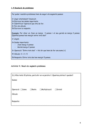 1.4 Resolució de problemes 
 
 
 
Activitat 4. Resol els següents problemes 
 
 
   
4
Per poder resoldre problemes hem de seguir els següents passos: 
 
1r Llegir atentament l’enunciat. 
2n Escriure les dades importants. 
3r Identificar l’operació que s’ha de fer. 
4r Fer els càlculs. 
5è Escriure la resposta. 
 
Exemple: Per dinar en Joan es menja 3 pomes i el seu germà en menja 2 pomes.                                 
Quantes pomes han menjat entre tots dos? 
 
1r Llegim 
 
2n Dades importants: 
- Joan menja 3 pomes 
- Germà menja 2 pomes 
 
3r Operació: “Entre tots dos” -> Vol dir que hem de fer una suma (+) 
 
4t Càlculs: 3 + 2 = 5 
 
5è Resposta: Entre tots dos han menjat 5 pomes. 
1) L’Alba tenía 10 pilotes, però ahir en va perdre 2. Quantes pilotes li queden? 
 
Dades: 
 
 
 
Operació: ⬜Suma ⬜Resta ⬜Multiplicació ⬜Divisió 
 
Càlculs: 
 
 
Resposta: 
 
 