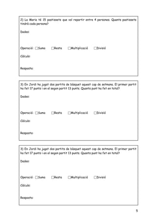  
 
 
5
2) La Maria té 15 pastissets que vol repartir entre 4 persones. Quants pastissets                           
tindrà cada persona? 
 
Dades: 
 
 
 
Operació: ⬜Suma ⬜Resta ⬜Multiplicació ⬜Divisió 
 
Càlculs: 
 
 
Resposta: 
 
3) En Jordi ha jugat dos partits de bàsquet aquest cap de setmana. El primer partit                               
ha fet 17 punts i en el segon partit 13 punts. Quants punt ha fet en total?  
 
Dades: 
 
 
 
Operació: ⬜Suma ⬜Resta ⬜Multiplicació ⬜Divisió 
 
Càlculs: 
 
 
Resposta: 
 
3) En Jordi ha jugat dos partits de bàsquet aquest cap de setmana. El primer partit                               
ha fet 17 punts i en el segon partit 13 punts. Quants punt ha fet en total?  
 
Dades: 
 
 
 
Operació: ⬜Suma ⬜Resta ⬜Multiplicació ⬜Divisió 
 
Càlculs: 
 
 
Resposta: 
 
 