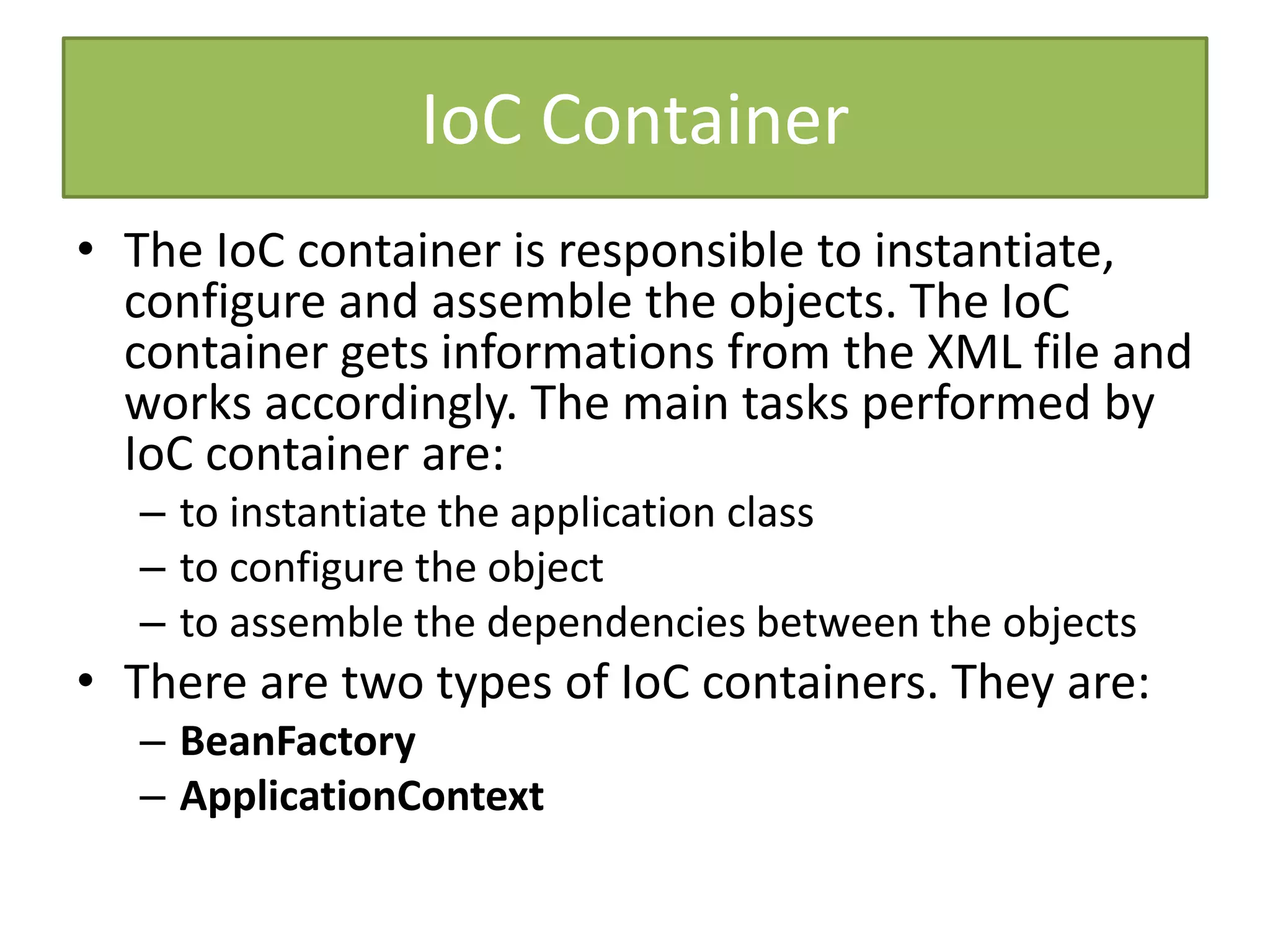 IoC Container
• The IoC container is responsible to instantiate,
configure and assemble the objects. The IoC
container gets informations from the XML file and
works accordingly. The main tasks performed by
IoC container are:
– to instantiate the application class
– to configure the object
– to assemble the dependencies between the objects
• There are two types of IoC containers. They are:
– BeanFactory
– ApplicationContext
 