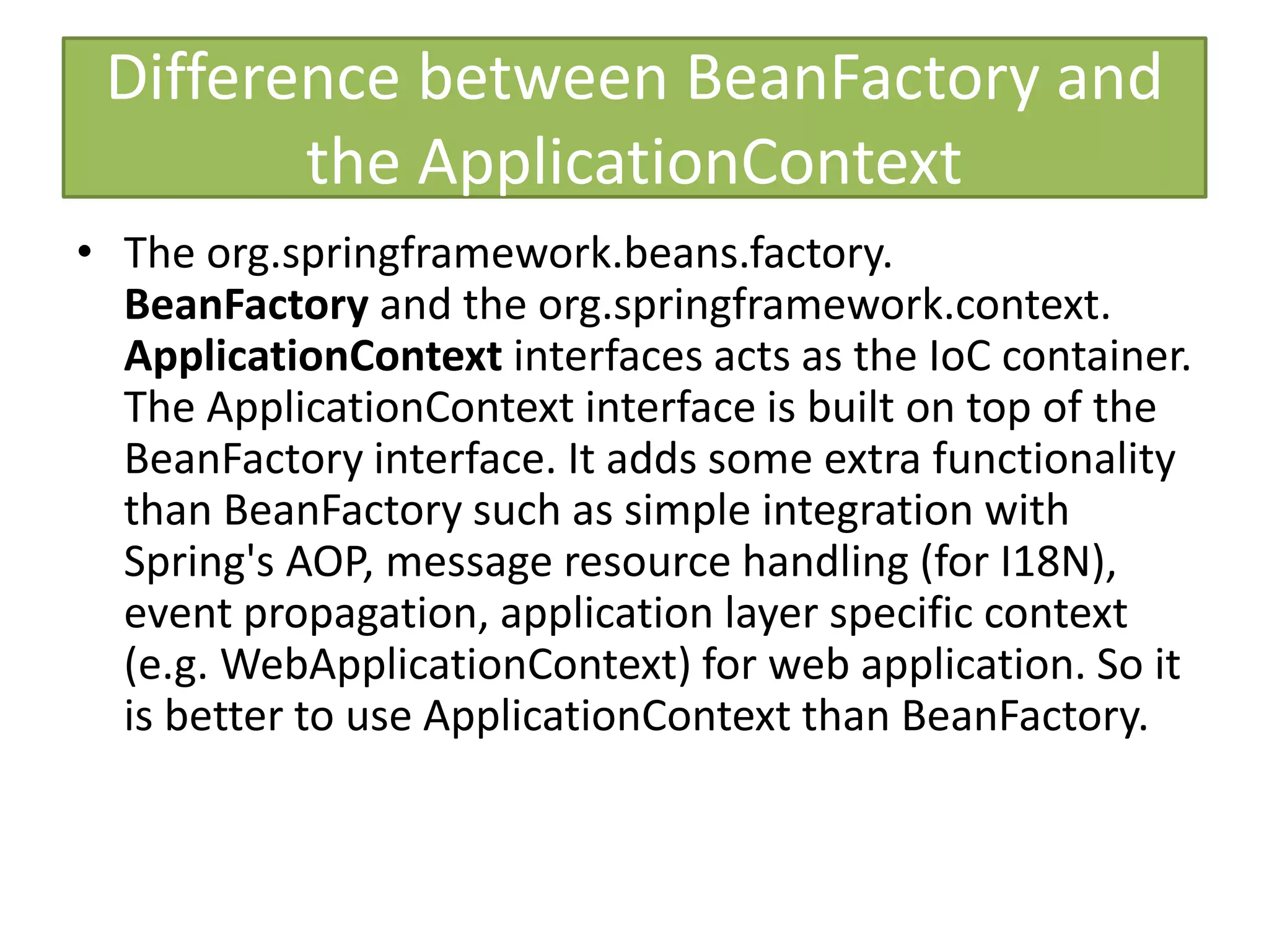 Difference between BeanFactory and
the ApplicationContext
• The org.springframework.beans.factory.
BeanFactory and the org.springframework.context.
ApplicationContext interfaces acts as the IoC container.
The ApplicationContext interface is built on top of the
BeanFactory interface. It adds some extra functionality
than BeanFactory such as simple integration with
Spring's AOP, message resource handling (for I18N),
event propagation, application layer specific context
(e.g. WebApplicationContext) for web application. So it
is better to use ApplicationContext than BeanFactory.
 