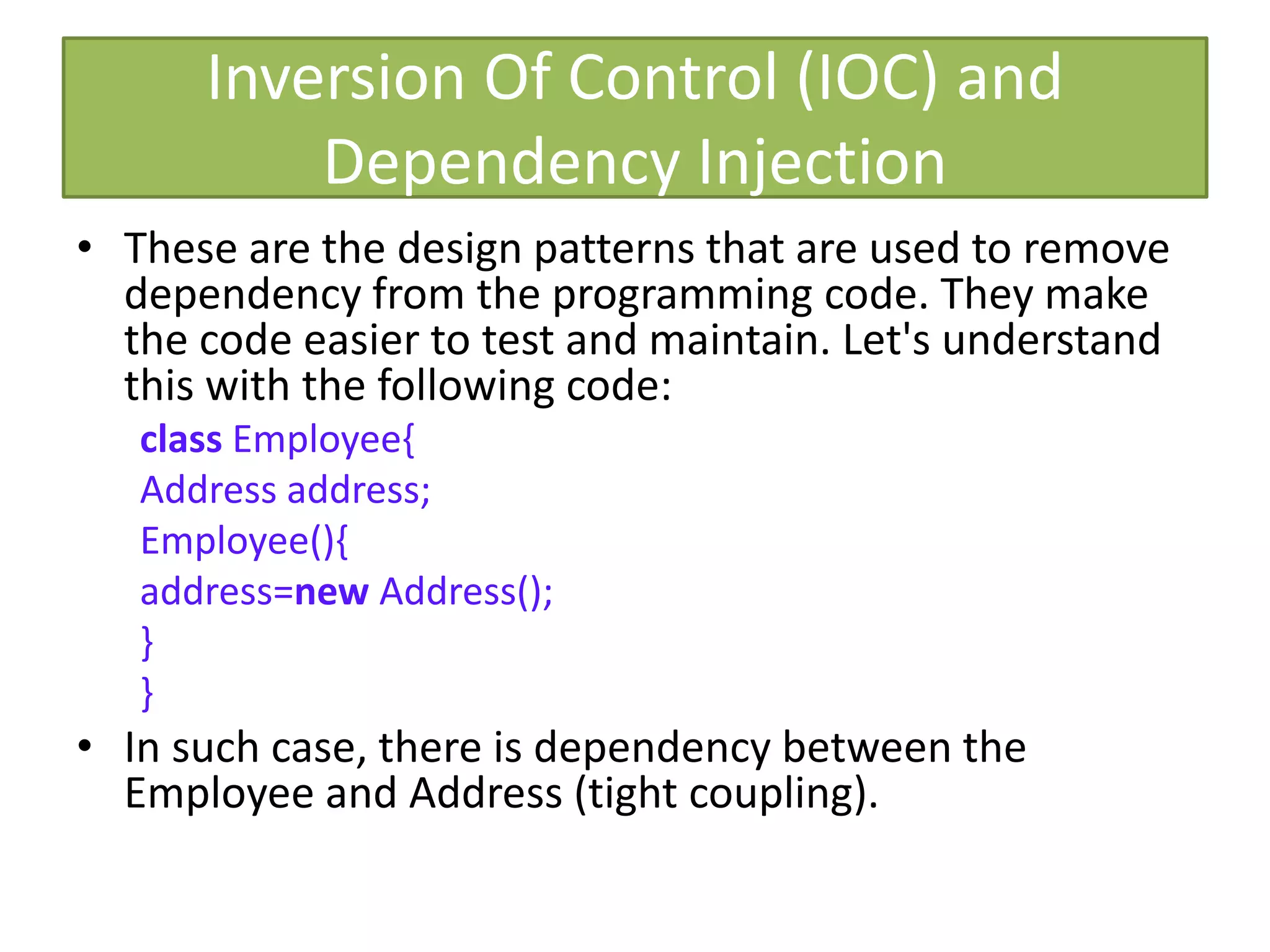 Inversion Of Control (IOC) and
Dependency Injection
• These are the design patterns that are used to remove
dependency from the programming code. They make
the code easier to test and maintain. Let's understand
this with the following code:
class Employee{
Address address;
Employee(){
address=new Address();
}
}
• In such case, there is dependency between the
Employee and Address (tight coupling).
 