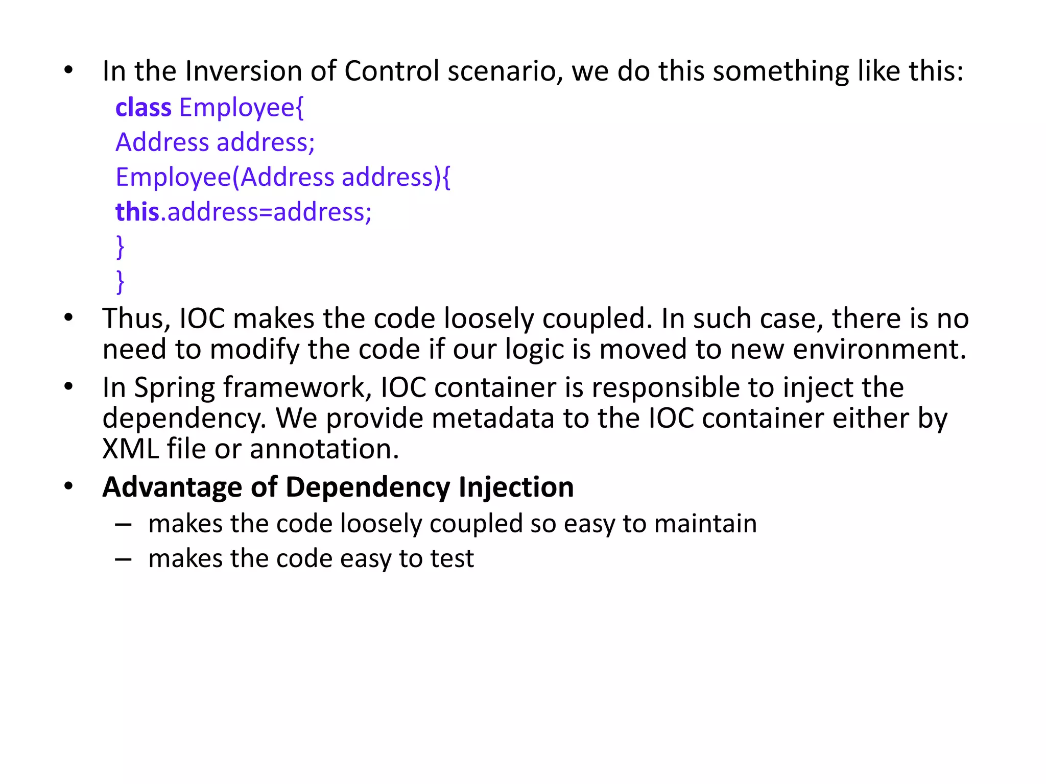 • In the Inversion of Control scenario, we do this something like this:
class Employee{
Address address;
Employee(Address address){
this.address=address;
}
}
• Thus, IOC makes the code loosely coupled. In such case, there is no
need to modify the code if our logic is moved to new environment.
• In Spring framework, IOC container is responsible to inject the
dependency. We provide metadata to the IOC container either by
XML file or annotation.
• Advantage of Dependency Injection
– makes the code loosely coupled so easy to maintain
– makes the code easy to test
 
