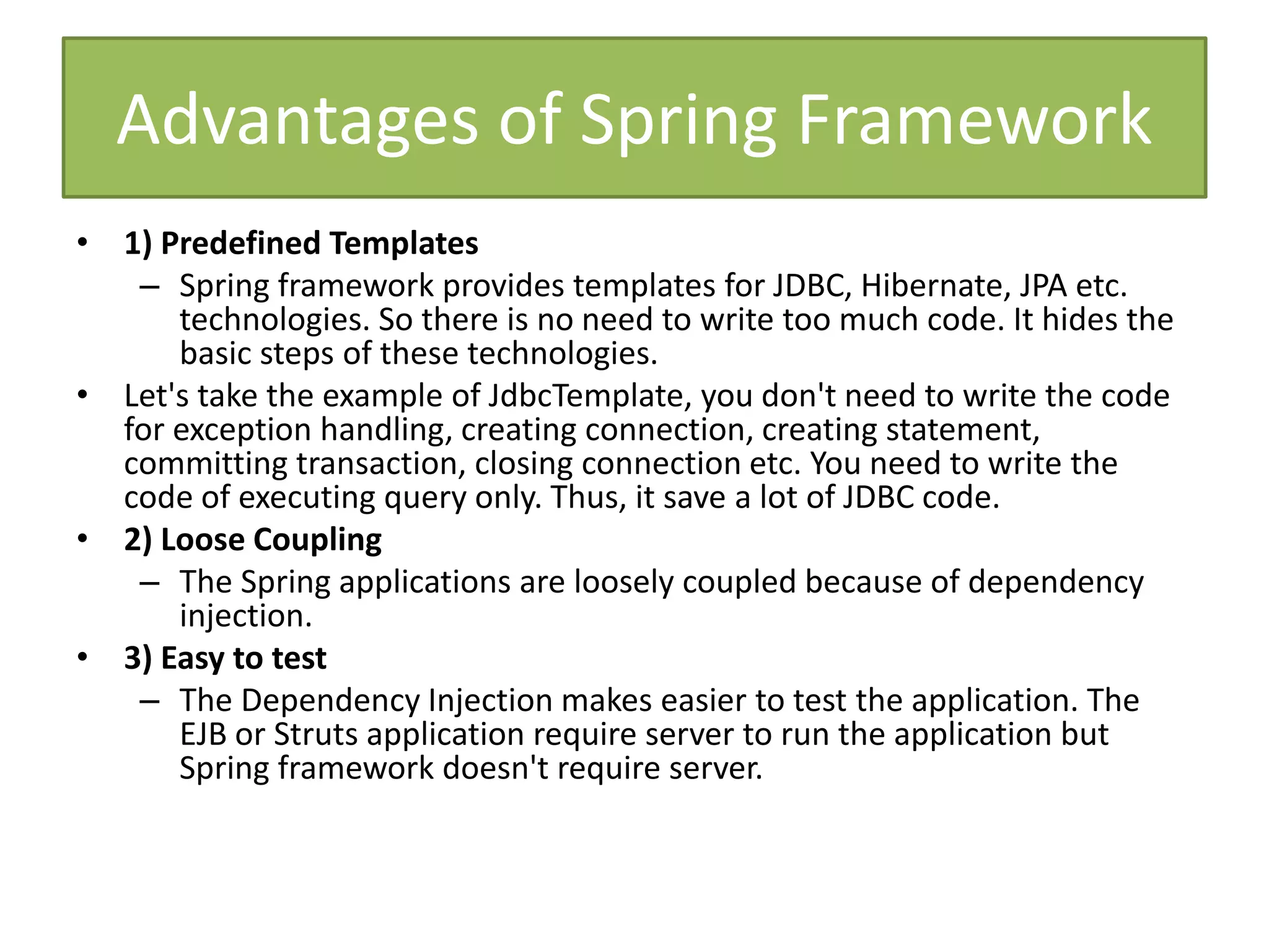 Advantages of Spring Framework
• 1) Predefined Templates
– Spring framework provides templates for JDBC, Hibernate, JPA etc.
technologies. So there is no need to write too much code. It hides the
basic steps of these technologies.
• Let's take the example of JdbcTemplate, you don't need to write the code
for exception handling, creating connection, creating statement,
committing transaction, closing connection etc. You need to write the
code of executing query only. Thus, it save a lot of JDBC code.
• 2) Loose Coupling
– The Spring applications are loosely coupled because of dependency
injection.
• 3) Easy to test
– The Dependency Injection makes easier to test the application. The
EJB or Struts application require server to run the application but
Spring framework doesn't require server.
 