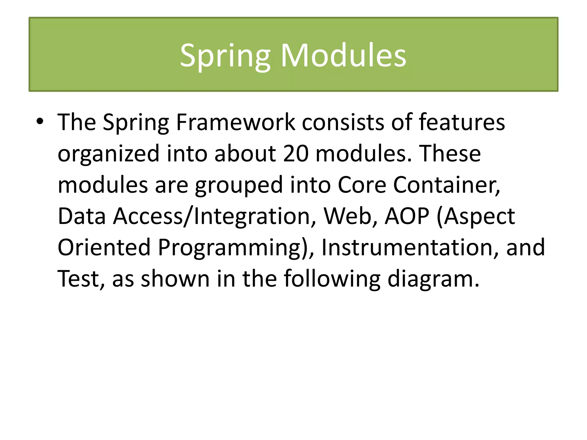Spring Modules
• The Spring Framework consists of features
organized into about 20 modules. These
modules are grouped into Core Container,
Data Access/Integration, Web, AOP (Aspect
Oriented Programming), Instrumentation, and
Test, as shown in the following diagram.
 
