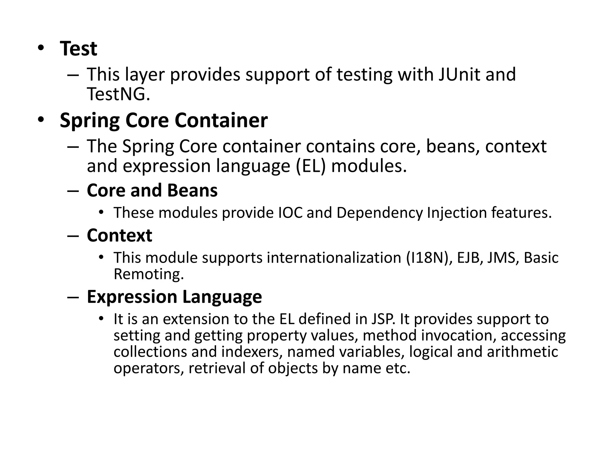 • Test
– This layer provides support of testing with JUnit and
TestNG.
• Spring Core Container
– The Spring Core container contains core, beans, context
and expression language (EL) modules.
– Core and Beans
• These modules provide IOC and Dependency Injection features.
– Context
• This module supports internationalization (I18N), EJB, JMS, Basic
Remoting.
– Expression Language
• It is an extension to the EL defined in JSP. It provides support to
setting and getting property values, method invocation, accessing
collections and indexers, named variables, logical and arithmetic
operators, retrieval of objects by name etc.
 