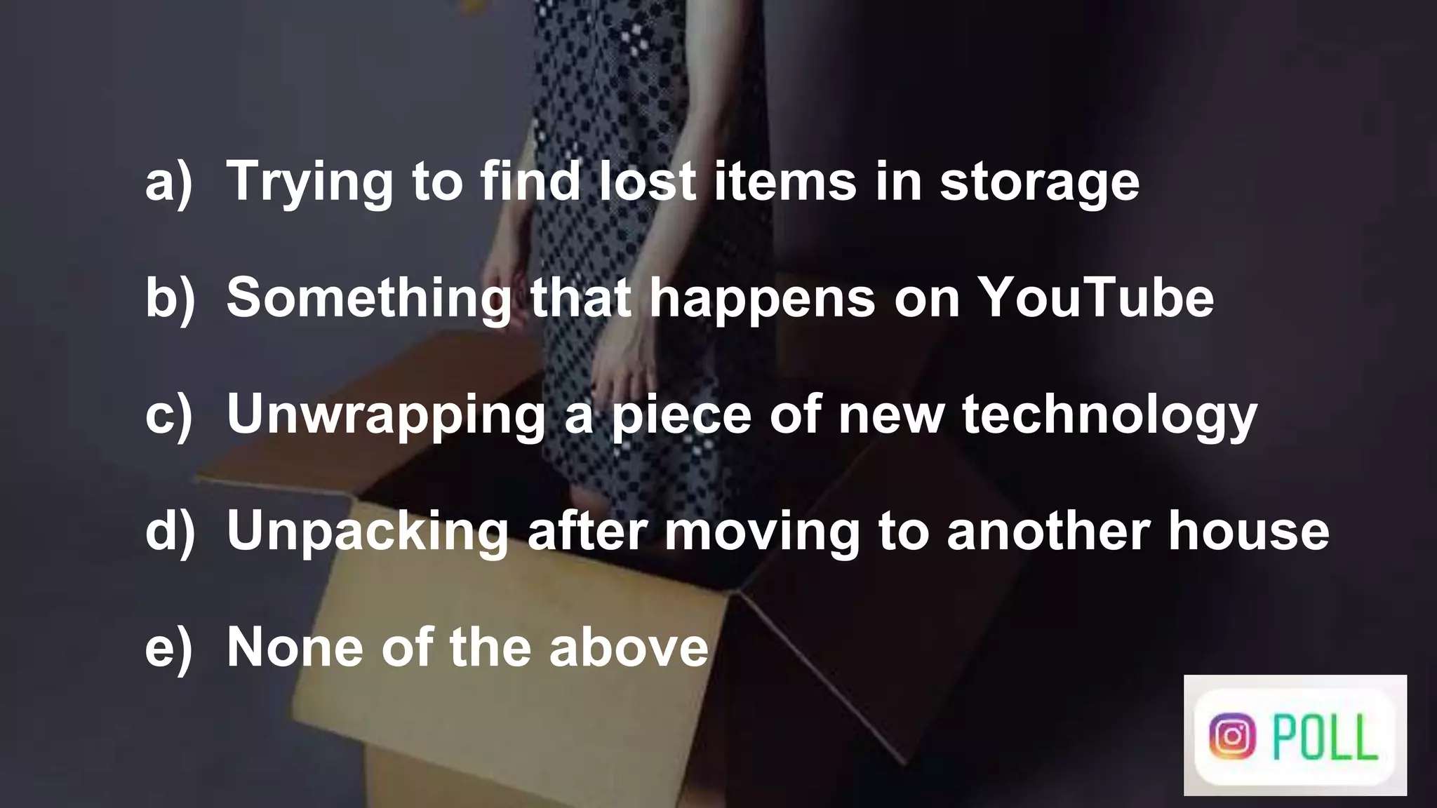 a) Trying to find lost items in storage
b) Something that happens on YouTube
c) Unwrapping a piece of new technology
d) Unpacking after moving to another house
e) None of the above
 