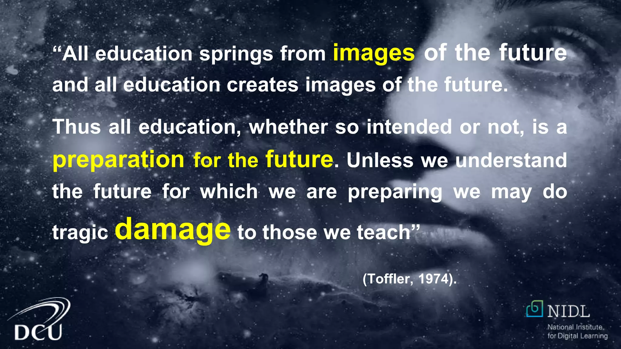 “All education springs from images of the future
and all education creates images of the future.
Thus all education, whether so intended or not, is a
preparation for the future. Unless we understand
the future for which we are preparing we may do
tragic damage to those we teach”
(Toffler, 1974).
 