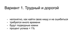 Вариант 1. Трудный и дорогой
- непонятно, как найти свою нишу и не ошибиться
- требуется много времени
- будут подводные камни
- процент успеха < 1%
 
