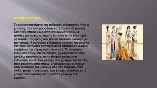 ΑΡΧΑΙΑ ΕΛΛΑΔΑ
Το κύριο αντικείμενο της ανδρικής ενδυμασίας ήταν ο
χιτώνας, που τον φορούσαν κατάσαρκα. Ο χιτώνας
δεν ήταν τίποτα άλλο από ένα κομμάτι πανί, με
τρύπες για τα χέρια, που το έπιαναν στον έναν ώμο
με πόρπη. Το μήκος του χιτώνα ποίκιλλε ανάλογα με
την εποχή. Η γυναικεία ενδυμασία εκείνης της εποχής
δεν έθετε ζητήματα κοπτικής αλλά απαιτούσε μεγάλη
ευχέρεια στην τέχνη του στολισμού. Τα γυναικεία
ενδύματα όπως και τα ανδρικά, χωρίζονταν σε δυο
μεγάλες κατηγορίες: στην ελαφρύ εσωτερική
ενδυμασία και σ‘ ένα φόρεμα πιο χοντρό, τον πέπλο,
που φοριόταν από πάνω. Ο χιτώνας των γυναικών
ήταν συνήθως πιο μακρύς από τον ανδρικό, ήταν
απλό, μακρύ πουκάμισο, που έπεφτε ελεύθερα κατά
μήκος του σώματος και πιανόταν μόνο με ένα
κορδόνι.
 