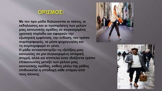 Με τον όρο μόδα δηλώνονται οι τάσεις, οι
εκδηλώσεις και οι προτιμήσεις των μελών
μιας κοινωνικής ομάδας σε συγκεκριμένη
χρονική περίοδο και αφορούν την
εξωτερική εμφάνιση, την ένδυση, τον τρόπο
συμπεριφοράς, τα μέσα ψυχαγωγίας και
τη συμπεριφορά εν γένει.
Η μόδα αντικατοπτρίζει τις εξελίξεις μιας
κοινωνίας σε μια συγκεκριμένη ιστορική
στιγμή, αλλά και αποτελεί έναν ιδιάζοντα τρόπο
επικοινωνίας μεταξύ των μελών μιας
κοινωνικής ομάδας, καθώς μέσω της μόδας
επιδιώκεται η αποδοχή κάθε ατόμου από
τους άλλους.
 