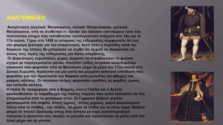 ΑΝΑΓΕΝΝΗΣΗ
Αναγέννηση (αγγλικά: Renaissance, ιταλικά: Rinascimento, γαλλικά:
Renaissance, από τα συνθετικά ri- «ξανά» και nascere «γεννιέμαι») ήταν ένα
πολιτιστικό κίνημα που τοποθετείται προσεγγιστικά ανάμεσα στο 14ο και το
17ο αιώνα. Γύρω στα 1490 οι ιστορικοί της ενδυμασίας συμφωνούν ότι ένα
νέο φόρεμα ξεκίνησε για την αναγέννηση. Αυτή ήταν η περίοδος κατά την
διάρκεια της οποίας θα μπορούσε να λεχθεί ότι άρχισε να διακρίνεται σε
όλους τους τομείς της ενδυμασίας μια δόση υπερβολής.
Οι βορειότερες ευρωπαϊκές χώρες άρχισαν να στρεβλώνουν το φυσικό
σχήμα με παραγεμισμένο μανίκι, ντούπλετ (είδος αντρικού κουμπωμένου
σακακιού που φοριόταν από το Μεσαίωνα μέχρι τα μέσα του 17ου αιώνα στη
Δυτική Ευρώπη, πρόκειται για μία απλή και ραμμένη καπιτονέ επένδυση που
φοριόταν για την προστασία του θώρακα από μώλωπες και φθορές) και
μακριές κάλτσες. Οι πλούσιοι άντρες φορούσαν μανδύες με φαρδύς ώμους
και επίπεδα καπέλα.
Η Ιταλία δε προχώρησε όσο ο Βορράς, ενώ η Γαλλία και η Αγγλία
ακολουθούσαν το παράδειγμα της Ιταλίας παρόλο που αυτοί κόλλησαν σε πιο
επηρεασμένα από το μεσαίωνα στυλ. Οι Γερμανοί βάζουν μεγάλα
φουσκώματα στο κεφάλι, στους ώμους , στους μηρούς, μικρά φουσκώματα
πάνω από το στήθος , την πλάτη , τα χέρια τα πόδια και τα κάτω άκρα. Βάζουν
φτερά σε πολλά αξεσουάρ όπως στα καπέλα με ευρύ γείσο(προεξοχή
πηλικίου ή κασκέτου που σκιάζει το μέτωπο και προστατεύει τα μάτια από τον
ήλιο) μέχρι και τα γόνατα.
 