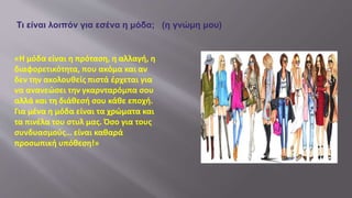 «Η μόδα είναι η πρόταση, η αλλαγή, η
διαφορετικότητα, που ακόμα και αν
δεν την ακολουθείς πιστά έρχεται για
να ανανεώσει την γκαρνταρόμπα σου
αλλά και τη διάθεσή σου κάθε εποχή.
Για μένα η μόδα είναι τα χρώματα και
τα πινέλα του στυλ μας. Όσο για τους
συνδυασμούς… είναι καθαρά
προσωπική υπόθεση!»
Τι είναι λοιπόν για εσένα η μόδα; (η γνώμη μου)
 