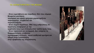 · Είναι ευμετάβλητη και παροδική. Κάτι που σήμερα
θεωρείται μοντέρνο,
νεωτερικό και ωραίο γρήγορα χαρακτηρίζεται
παρωχημένο , συμβατικό και
παραγκωνίζεται.
· Είναι συχνά παράλογη. Ωθεί τους ανθρώπους σε
ακρότητες αναφορικά με την
εμφάνισή τους ή με επιλογές στον τρόπο ζωής τους.
· Είναι τυραννική και αυταρχική. Δεν ανέχεται τη
διαφοροποίηση, επιβάλλει
ομοιόμορφες επιλογές , κοινά αισθητικά κριτήρια και
οδηγεί στην τυποποίηση,
στην εξαφάνιση της ατομικότητας.
 