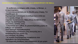 ΠΑΡΑΓΟΝΤΕΣ ΠΟΥ ΕΠΗΡΕΑΖΟΥΝ ΚΑΙ ΔΗΜΙΟΥΡΓΟΥΝ ΤΗ ΜΟΔΑ:
Οι αισθητικές αντιλήψεις κάθε εποχής, το θέατρο , ο
κινηματογράφος
· Η πολιτική κατάσταση και τα ιδεώδη μιας εποχής. Για
παράδειγμα, σε
δημοκρατικά πολιτεύματα το ένδυμα έγινε απλό και
λειτουργικό, έπαψε να
εκφράζει τις κοινωνικές τάξεις όπως συνέβαινε στην
εποχή της αριστοκρατίας
(κρινολίνα, καπέλα, κλπ).
· Η θρησκεία και η ηθική. Σε μουσουλμανικές χώρες το
ένδυμα των γυναικών
είναι αυστηρά προκαθορισμένο.
· Η οικονομική κατάσταση μιας κοινωνίας και η
ανταπόκριση των μελών της
στις επιταγές της μόδας.
· Τα μεγάλα επιχειρηματικά συμφέροντα που
προωθούν τον καταναλωτισμό.
· Οι κλιματικές συνθήκες που επικρατούν σε μια χώρα.
 