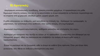  Β) Αρνητικές:

·Διαμόρφωση καταναλωτικής συνείδησης, άσκοπη σπατάλη χρημάτων. Η προσκόλληση στη μόδα
δημιουργεί πλαστές ανάγκες που για να τις ικανοποιήσει το άτομο αναγκάζεται να δουλεύει περισσότερο και
να στερείται από ψυχαγωγία, ελεύθερο χρόνο, ψυχική ηρεμία, κλπ.
Η μόδα αλλοτριώνει τον άνθρωπο, γιατί κατευθύνει τις επιλογές του . Καλλιεργεί την ομοιομορφία, τη
μαζοποίηση, την τυποποίηση στην αισθητική, στον τρόπο σκέψης, στη συμπεριφορά.
Δημιουργεί συμπλέγματα κατωτερότητας, αισθήματα μειονεξίας και υποτίμησης του «εγώ».
Καλλιεργεί μια νοοτροπία που ταυτίζει το «είναι» με το «φαίνεσθαι». Ο άνθρωπος έτσι αδιαφορεί για την
πνευματική, ψυχική, ηθική του καλλιέργεια και υποβιβάζει την ανάγκη να αναπτυχθεί υγιώς η
προσωπικότητα.
Ευνοεί το μιμητισμό και την ξενομανία, ωθεί το άτομο να υιοθετεί ξένα πρότυπα. Όταν μια τέτοια τάση
γενικεύεται, τότε τίθεται σε κίνδυνο η ιδιαιτερότητα ενός λαού.
 
