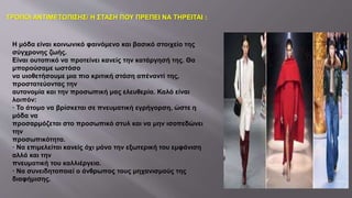 Η μόδα είναι κοινωνικό φαινόμενο και βασικό στοιχείο της
σύγχρονης ζωής.
Είναι ουτοπικό να προτείνει κανείς την κατάργησή της. Θα
μπορούσαμε ωστόσο
να υιοθετήσουμε μια πιο κριτική στάση απέναντί της,
προστατεύοντας την
αυτονομία και την προσωπική μας ελευθερία. Καλό είναι
λοιπόν:
· Το άτομο να βρίσκεται σε πνευματική εγρήγορση, ώστε η
μόδα να
προσαρμόζεται στο προσωπικό στυλ και να μην ισοπεδώνει
την
προσωπικότητα.
· Να επιμελείται κανείς όχι μόνο την εξωτερική του εμφάνιση
αλλά και την
πνευματική του καλλιέργεια.
· Να συνειδητοποιεί ο άνθρωπος τους μηχανισμούς της
διαφήμισης.
ΤΡΟΠΟΙ ΑΝΤΙΜΕΤΩΠΙΣΗΣ/ Η ΣΤΑΣΗ ΠΟΥ ΠΡΕΠΕΙ ΝΑ ΤΗΡΕΙΤΑΙ :
 