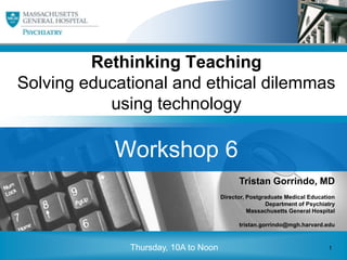 Rethinking Teaching
Solving educational and ethical dilemmas
                     using technology
 • Click to edit Master subtitle style



            Workshop 6
                                            Tristan Gorrindo, MD
                                      Director, Postgraduate Medical Education
                                                      Department of Psychiatry
                                                Massachusetts General Hospital

                                            tristan.gorrindo@mgh.harvard.edu


                                                                         1
              Thursday, 10A to Noon                                          1
                                                                                 1
 