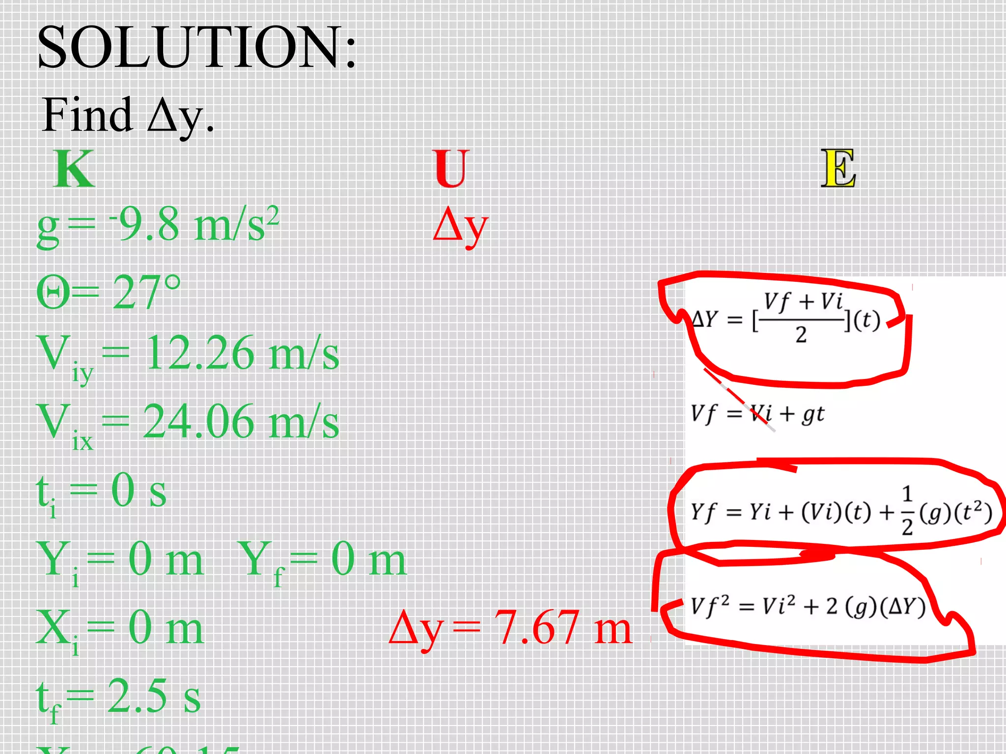SOLUTION:
Find Δy.
g = -9.8 m/s2
Δy
Θ= 27°
Viy = 12.26 m/s
Vix = 24.06 m/s
ti = 0 s
Yi = 0 m Yf = 0 m
Xi = 0 m
Δy = 7.67 m
tf = 2.5 s

 