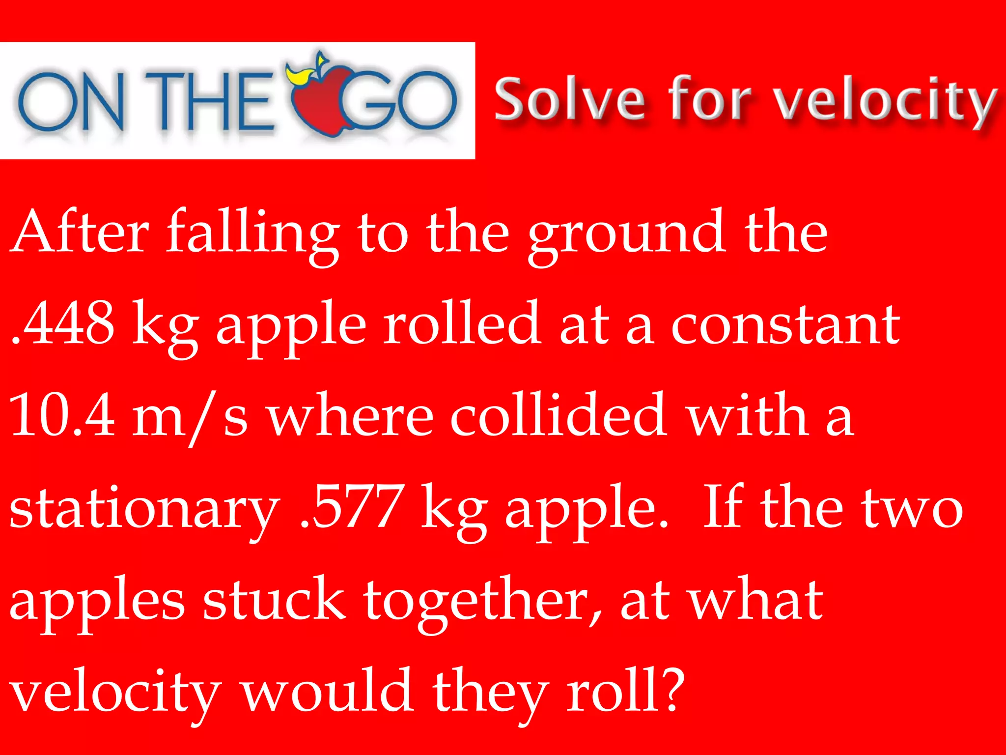 After falling to the ground the
.448 kg apple rolled at a constant
10.4 m/s where collided with a
stationary .577 kg apple. If the two
apples stuck together, at what
velocity would they roll?

 