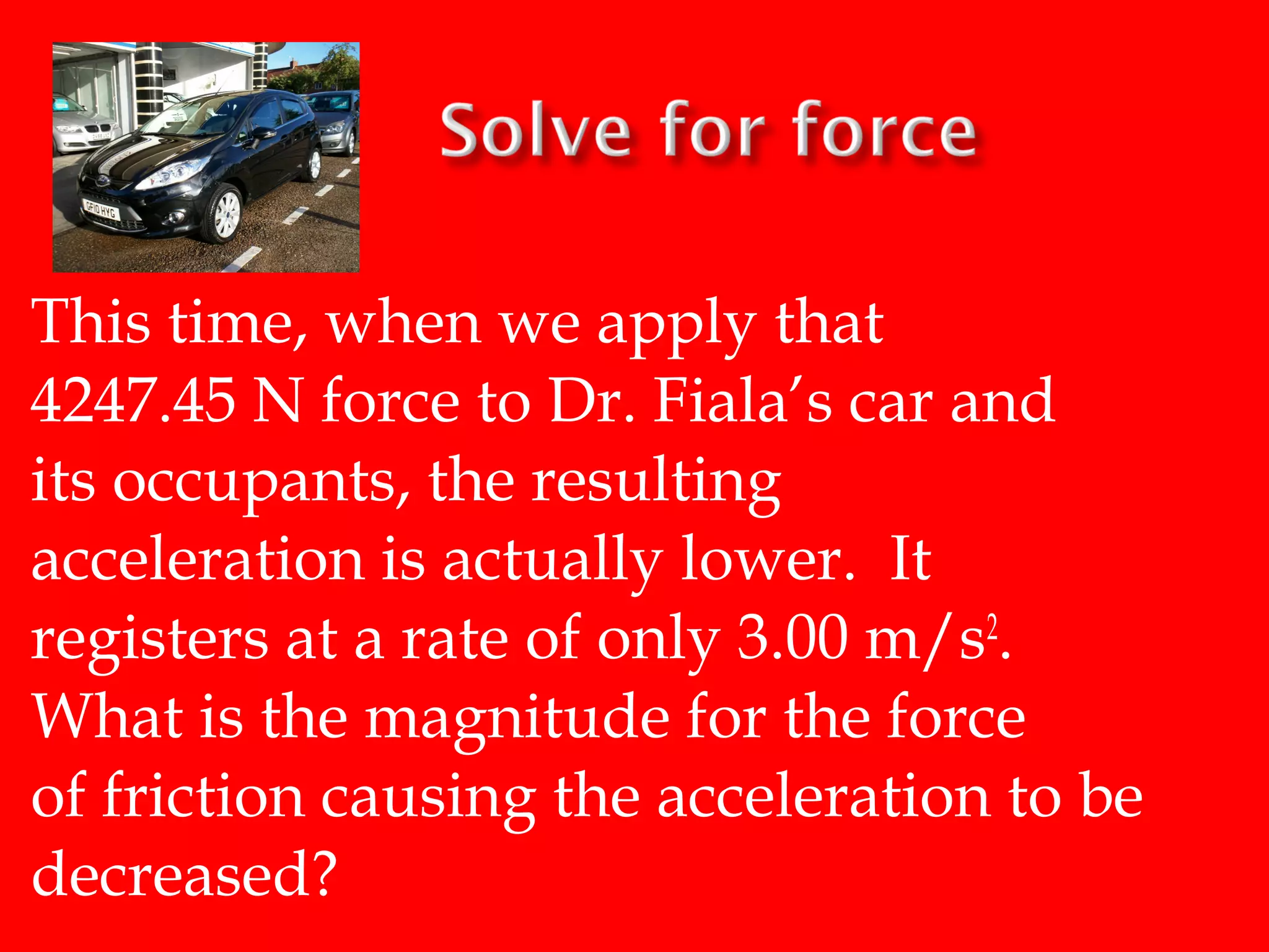 This time, when we apply that
4247.45 N force to Dr. Fiala’s car and
its occupants, the resulting
acceleration is actually lower. It
registers at a rate of only 3.00 m/s2.
What is the magnitude for the force
of friction causing the acceleration to be
decreased?

 