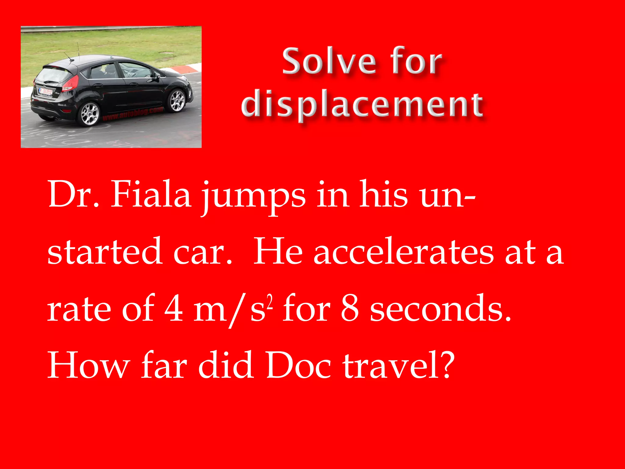 Dr. Fiala jumps in his unstarted car. He accelerates at a
rate of 4 m/s2 for 8 seconds.
How far did Doc travel?

 