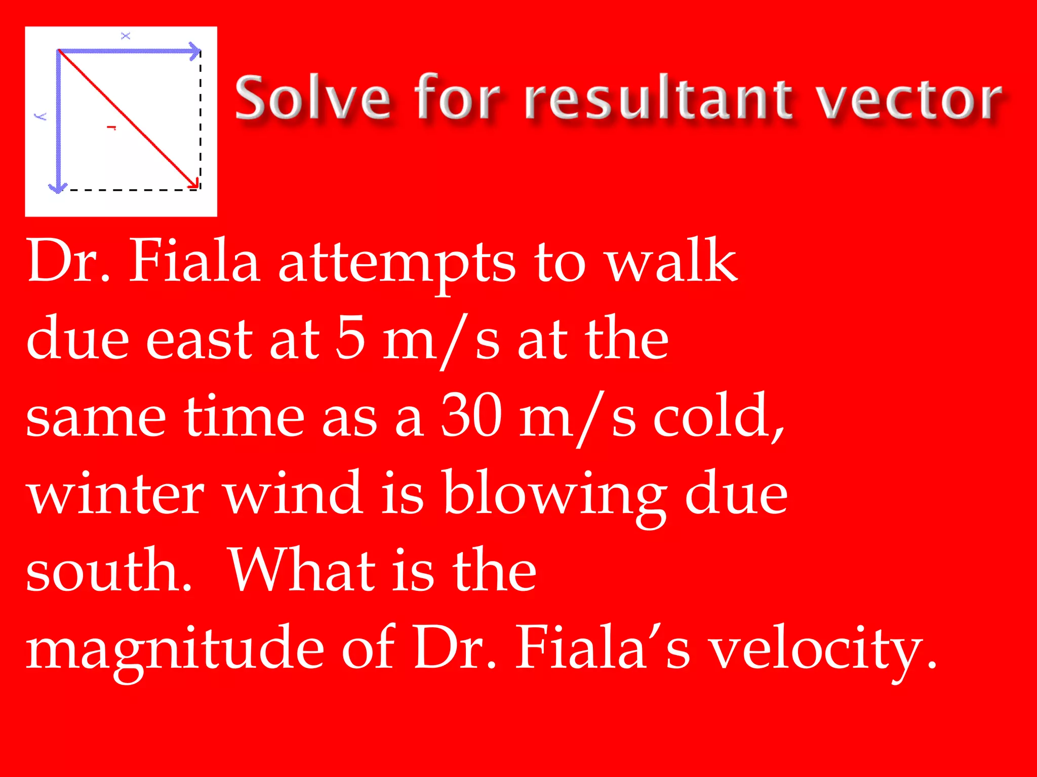 Dr. Fiala attempts to walk
due east at 5 m/s at the
same time as a 30 m/s cold,
winter wind is blowing due
south. What is the
magnitude of Dr. Fiala’s velocity.

 