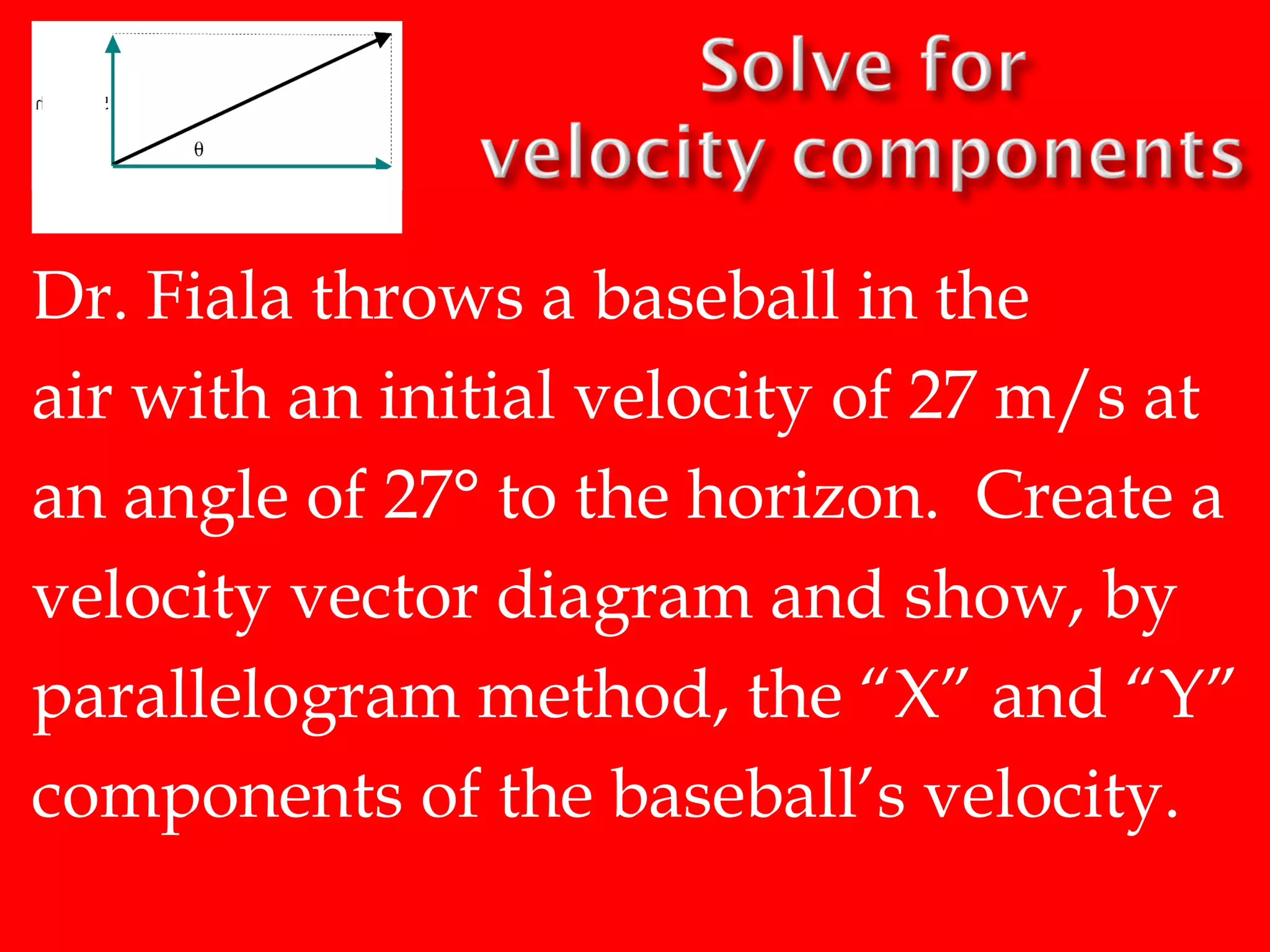 Dr. Fiala throws a baseball in the
air with an initial velocity of 27 m/s at
an angle of 27° to the horizon. Create a
velocity vector diagram and show, by
parallelogram method, the “X” and “Y”
components of the baseball’s velocity.

 
