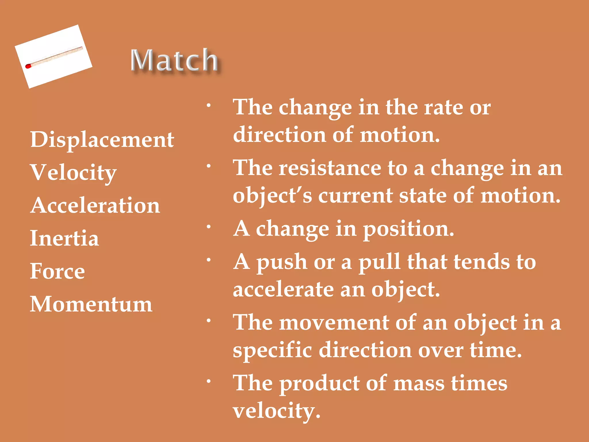 •

Displacement
Velocity
Acceleration
Inertia
Force
Momentum

•

•
•

•

•

The change in the rate or
direction of motion.
The resistance to a change in an
object’s current state of motion.
A change in position.
A push or a pull that tends to
accelerate an object.
The movement of an object in a
specific direction over time.
The product of mass times
velocity.

 