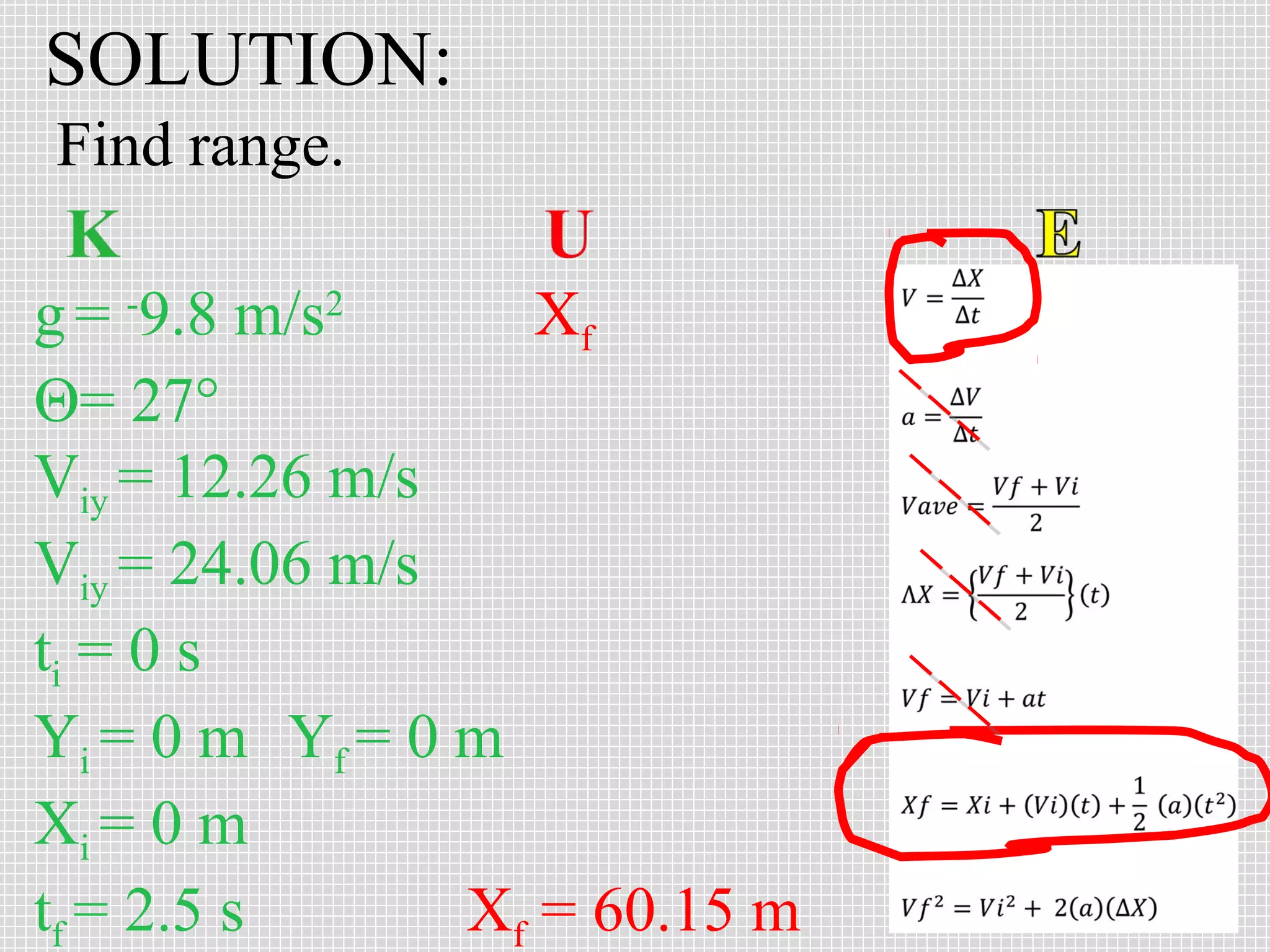 SOLUTION:
Find range.
g = -9.8 m/s2
Xf
Θ= 27°
Viy = 12.26 m/s
Viy = 24.06 m/s
ti = 0 s
Yi = 0 m Yf = 0 m
Xi = 0 m
tf = 2.5 s
Xf = 60.15 m

 