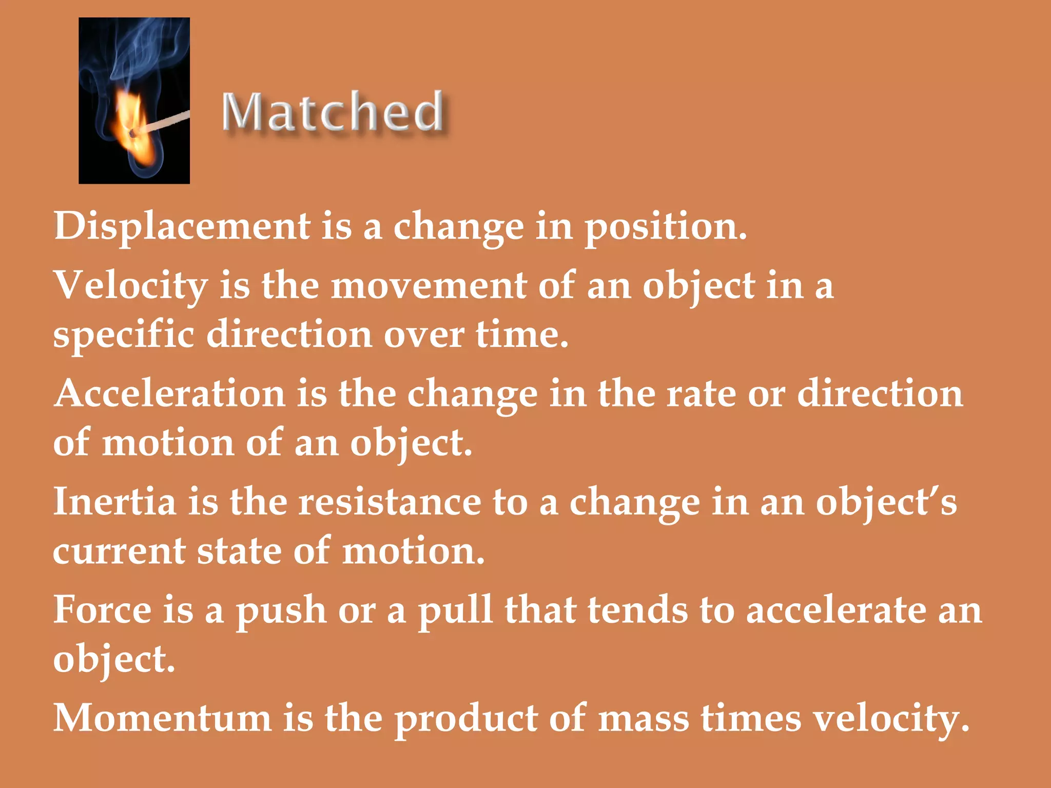 Displacement is a change in position.
Velocity is the movement of an object in a
specific direction over time.
Acceleration is the change in the rate or direction
of motion of an object.
Inertia is the resistance to a change in an object’s
current state of motion.
Force is a push or a pull that tends to accelerate an
object.
Momentum is the product of mass times velocity.

 