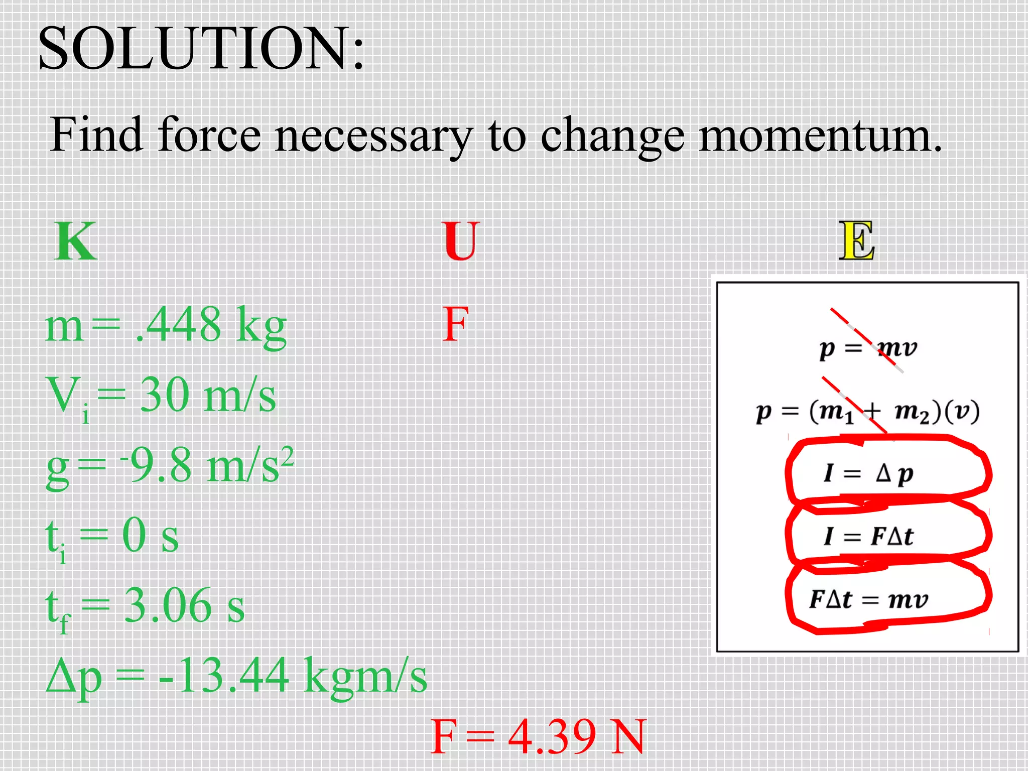 SOLUTION:
Find force necessary to change momentum.

m = .448 kg
F
Vi = 30 m/s
g = -9.8 m/s2
ti = 0 s
tf = 3.06 s
Δp = -13.44 kgm/s
F = 4.39 N

 