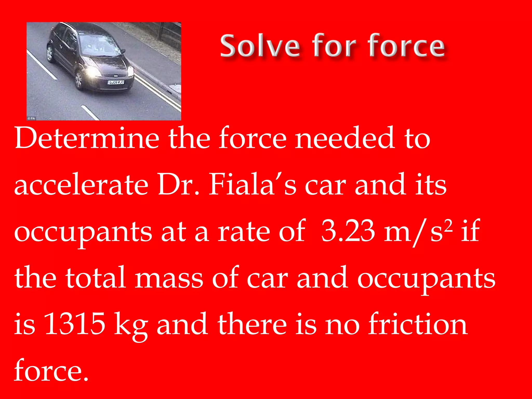 Determine the force needed to
accelerate Dr. Fiala’s car and its
occupants at a rate of 3.23 m/s2 if
the total mass of car and occupants
is 1315 kg and there is no friction
force.

 