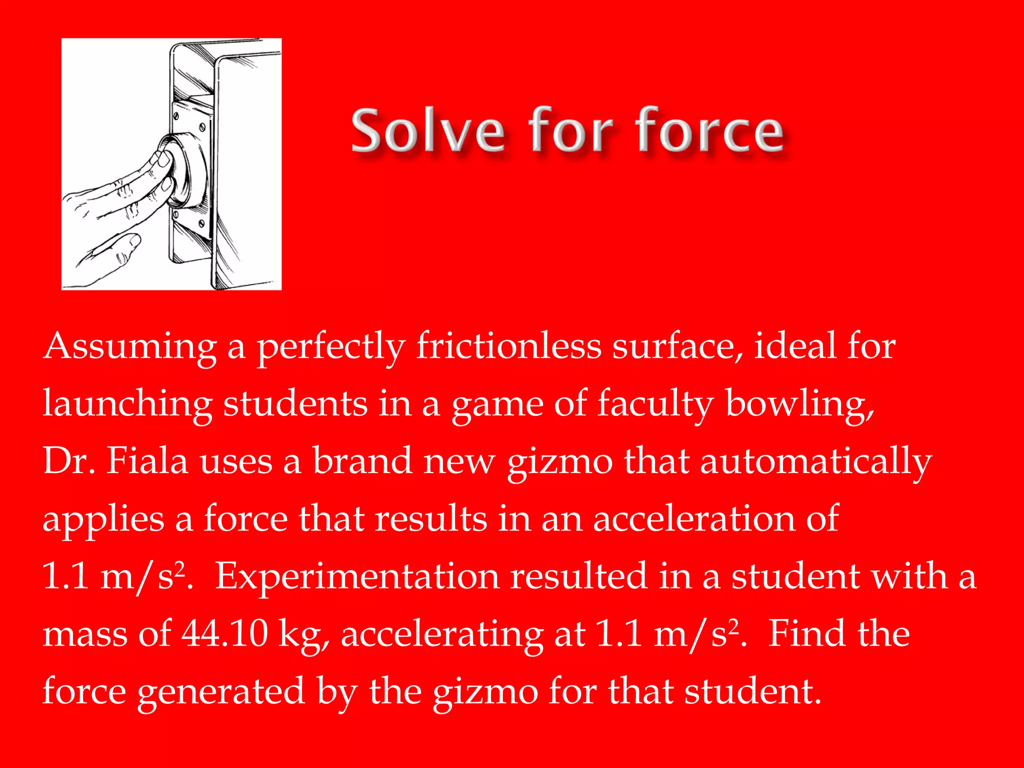 Assuming a perfectly frictionless surface, ideal for
launching students in a game of faculty bowling,
Dr. Fiala uses a brand new gizmo that automatically
applies a force that results in an acceleration of
1.1 m/s2. Experimentation resulted in a student with a
mass of 44.10 kg, accelerating at 1.1 m/s2. Find the
force generated by the gizmo for that student.

 