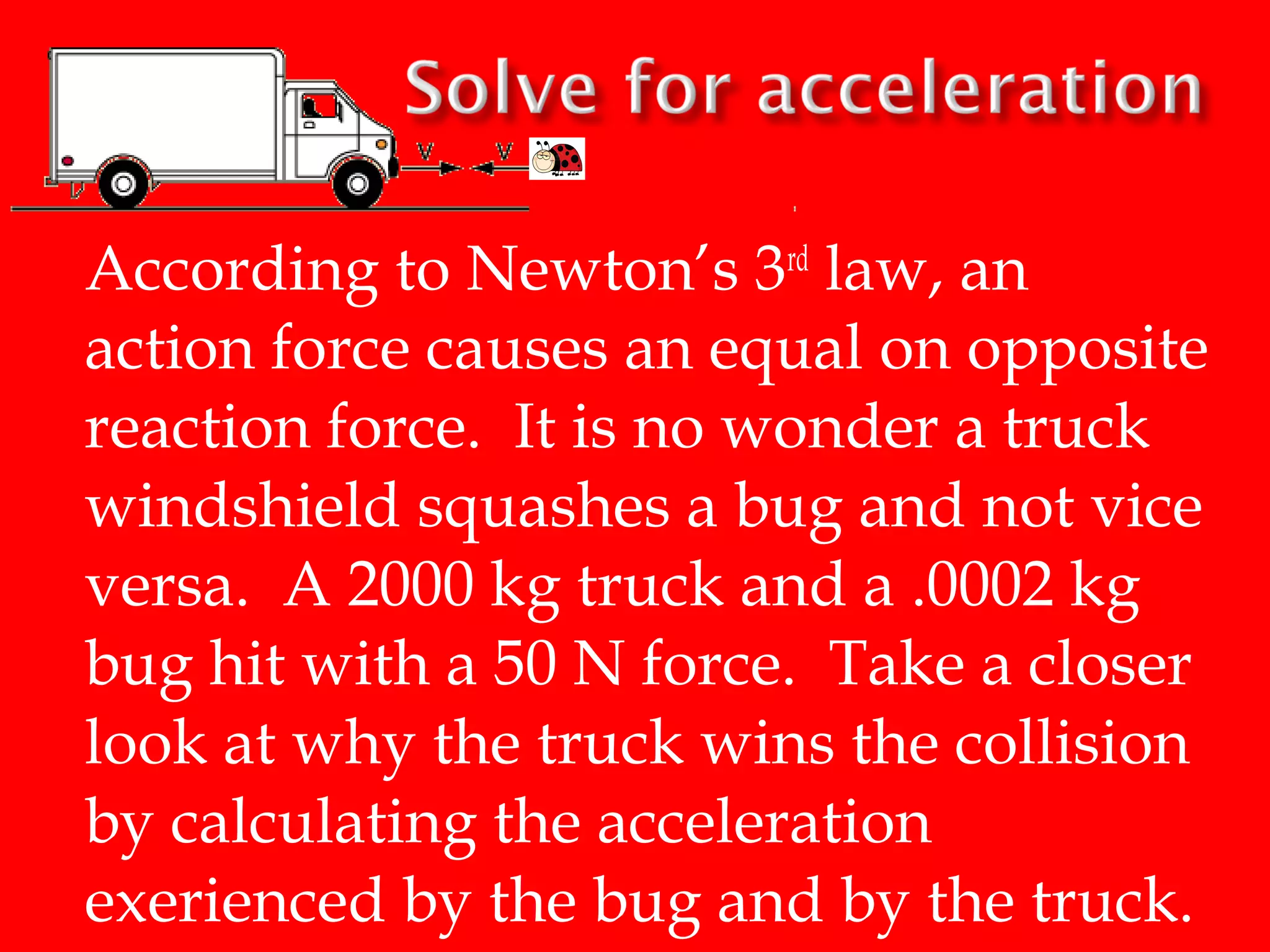 According to Newton’s 3rd law, an
action force causes an equal on opposite
reaction force. It is no wonder a truck
windshield squashes a bug and not vice
versa. A 2000 kg truck and a .0002 kg
bug hit with a 50 N force. Take a closer
look at why the truck wins the collision
by calculating the acceleration
exerienced by the bug and by the truck.

 
