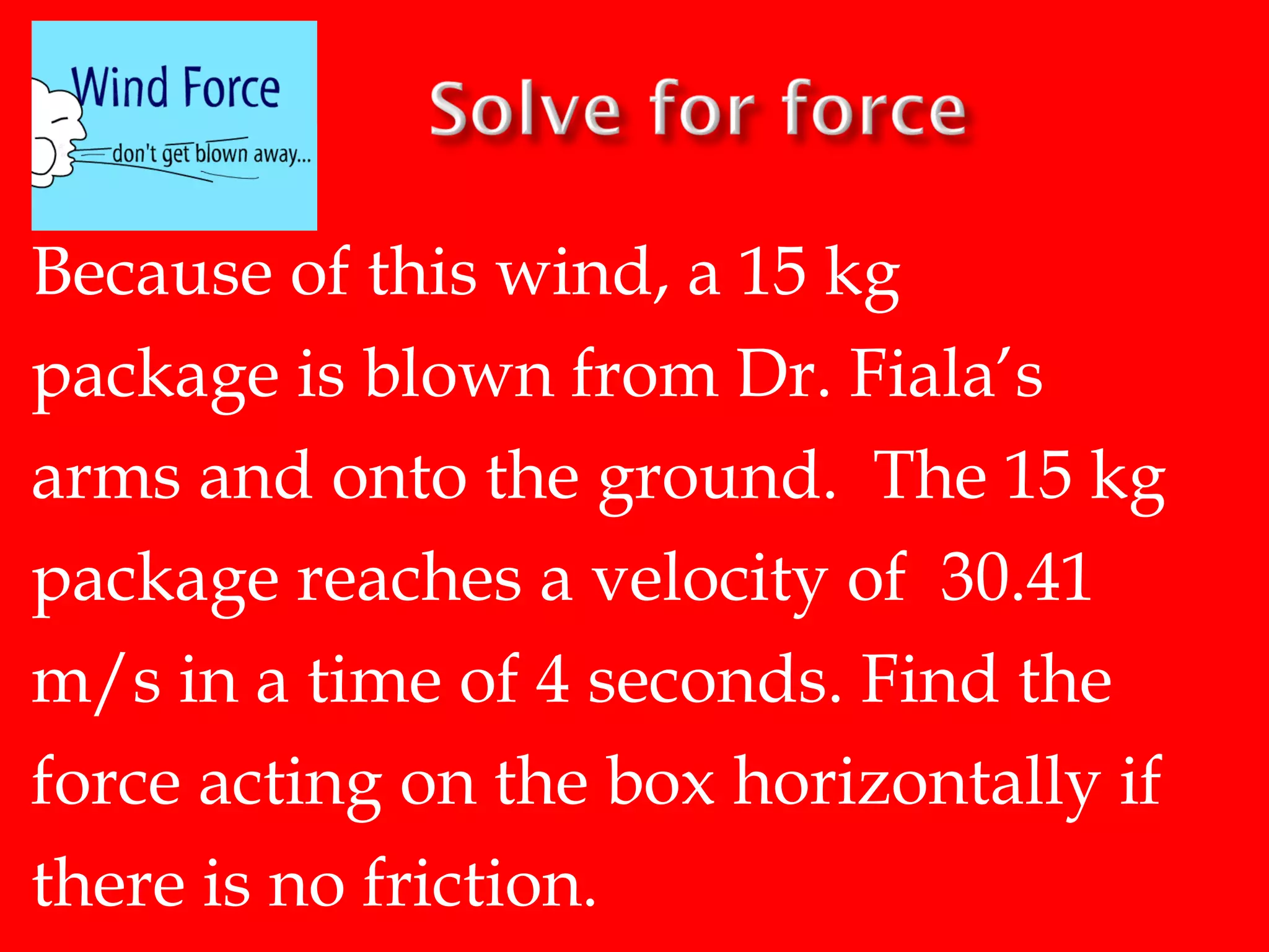 Because of this wind, a 15 kg
package is blown from Dr. Fiala’s
arms and onto the ground. The 15 kg
package reaches a velocity of 30.41
m/s in a time of 4 seconds. Find the
force acting on the box horizontally if
there is no friction.

 