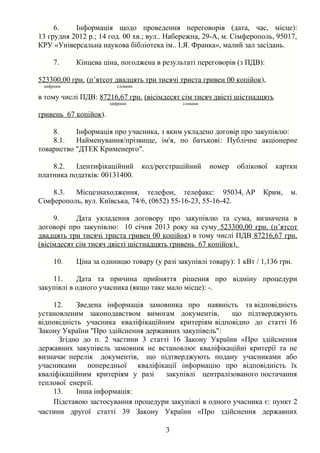 6.    Інформація щодо проведення переговорів (дата, час, місце):
13 грудня 2012 р.; 14 год. 00 хв.; вул.. Набережна, 29-А, м. Сімферополь, 95017,
КРУ «Універсальна наукова бібліотека ім.. І.Я. Франка», малий зал засідань.

     7.    Кінцева ціна, погоджена в результаті переговорів (з ПДВ):

523300,00 грн. (п’ятсот двадцять три тисячі триста гривен 00 копійок),
 цифрами                  словами

в тому числі ПДВ: 87216,67 грн. (вісімдесят сім тисяч двісті шістнадцять
                       цифрами                 словами

гривень 67 копійок).

    8.     Інформація про учасника, з яким укладено договір про закупівлю:
    8.1.   Найменування/прізвище, ім'я, по батькові: Публічне акціонерне
товариство "ДТЕК Крименерго".

    8.2.   Ідентифікаційний         код/реєстраційний    номер   облікової   картки
платника податків: 00131400.

    8.3.  Місцезнаходження, телефон, телефакс: 95034, АР                Крим,    м.
Сімферополь, вул. Київська, 74/6, (0652) 55-16-23, 55-16-42.

     9.     Дата укладення договору про закупівлю та сума, визначена в
договорі про закупівлю: 10 січня 2013 року на суму 523300,00 грн. (п’ятсот
двадцять три тисячі триста гривен 00 копійок) в тому числі ПДВ 87216,67 грн.
(вісімдесят сім тисяч двісті шістнадцять гривень 67 копійок).

     10.   Ціна за одиницю товару (у разі закупівлі товару): 1 кВт / 1,136 грн.

    11.     Дата та причина прийняття рішення про відміну процедури
закупівлі в одного учасника (якщо таке мало місце): -.

    12.     Зведена інформація замовника про наявність та відповідність
установленим законодавством вимогам документів,         що підтверджують
відповідність учасника кваліфікаційним критеріям відповідно до статті 16
Закону України "Про здійснення державних закупівель":
      Згідно до п. 2 частини 3 статті 16 Закону України «Про здійснення
державних закупівель замовник не встановлює кваліфікаційні критерії та не
визначає перелік документів, що підтверджують подану учасниками або
учасниками попередньої кваліфікації інформацію про відповідність їх
кваліфікаційним критеріям у разі    закупівлі централізованого постачання
теплової енергії.
    13.     Інша інформація:
    Підставою застосування процедури закупівлі в одного учасника є: пункт 2
частини другої статті 39 Закону України «Про здійснення державних

                                          3
 